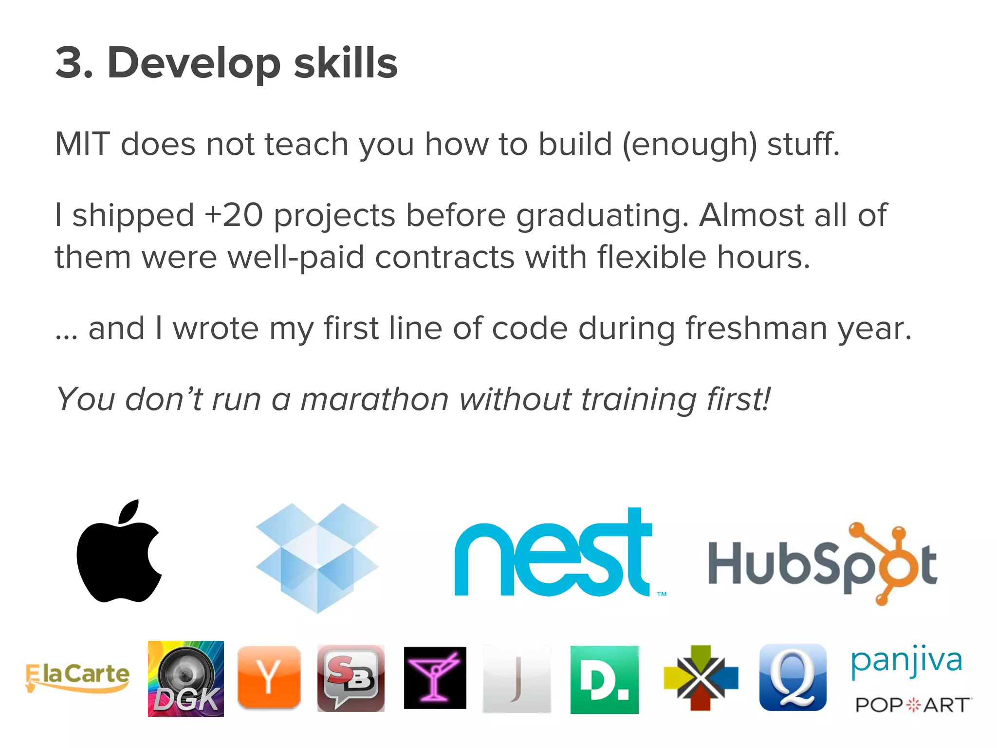 MIT does not teach you how to build (enough) stuﬀ.
I shipped +20 projects before graduating. Almost all of
them were well-paid contracts with ﬂexible hours.
... and I wrote my ﬁrst line of code during freshman year.
You don’t run a marathon without training ﬁrst!
3. Develop skills
 