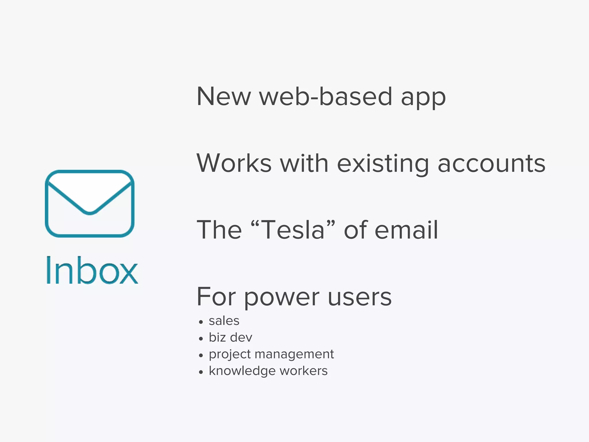 New web-based app
Works with existing accounts
The “Tesla” of email
For power users
• sales
• biz dev
• project management
• knowledge workers
 