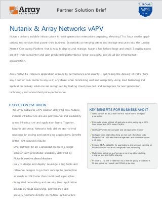 Partner Solution Brief
Nutanix & Array Networks vAPV
Nutanix delivers invisible infrastructure for next-generation enterprise computing, elevating IT to focus on the appli-
cations and services that power their business. By natively converging server and storage resources into the turnkey
Xtreme Computing Platform that is easy to deploy and manage, Nutanix has helped large and small IT organizations
simplify their datacenter and gain predictable performance, linear scalability, and cloud-like infrastructure
consumption.
Array Networks improves application availability, performance and security – optimizing the delivery of traffic from
any cloud or data center to any user, anywhere while minimizing cost and complexity. Array load balancing and
application delivery solutions are recognized by leading cloud providers and enterprises for next generation
technology and unmatched price-performance.
SOLUTION OVERVIEW
The Array Networks vAPV solution delivered on a Nutanix
invisible infrastructure ensures performance and availability
across infrastructure and application layers. Together,
Nutanix and Array Networks help deliver end-to-end
solutions for scaling and optimizing applications. Benefits
of the joint solution include:
• One platform for all: Consolidation on to a single
solution with predictable scalability delivered by
Nutanix’s web-scalearchitecture
• Easy to design and deploy: Leverage sizing tools and
reference designs to go from concept to production
as much as 30X faster than traditional approaches
• Integrated networking and security: Host application
availability (load balancing), performance and
security functions directly on Nutanix infrastructure
KEY BENEFITS FOR BUSINESS AND IT
✓Get as much as 30X faster time to value from concept to
production
✓Eliminate under-utilized infrastructure silos, using up to 80%
less space and 50% lower CapEx.
✓Get fast VM related compute and storage performance
✓Collapse essential networking and security functions onto
Nutanix VMs to streamline management and conserve space
and power
✓Ensure 24/7 availability for applications and services running on
Nutanix infrastructure via integrated load balancing
✓Optimize application performance via integrated caching,
compression and traffic shaping
✓Provide a first line of defense via a reverse proxy architecture,
Web application firewall and DDoS protection
 