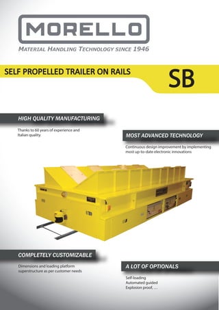 SBSELF PROPELLED TRAILER ON RAILS
HIGH QUALITY MANUFACTURING
Thanks to 60 years of experience and
Italian quality MOST ADVANCED TECHNOLOGY
Continuous design improvement by implementing
most up-to-date electronic innovations
COMPLETELY CUSTOMIZABLE
Dimensions and loading platform
superstructure as per customer needs
A LOT OF OPTIONALS
Self-loading
Automated guided
Explosion proof, …
 