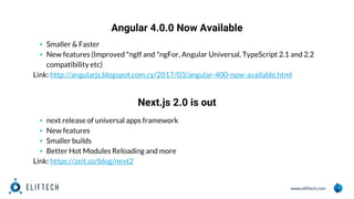 www.eliftech.com
Angular 4.0.0 Now Available
1
0
▪ Smaller & Faster
▪ New features (Improved *ngIf and *ngFor, Angular Universal, TypeScript 2.1 and 2.2
compatibility etc)
Link: http://angularjs.blogspot.com.cy/2017/03/angular-400-now-available.html
Next.js 2.0 is out
▪ next release of universal apps framework
▪ New features
▪ Smaller builds
▪ Better Hot Modules Reloading and more
Link: https://zeit.co/blog/next2
 