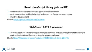 www.eliftech.com
React JavaScript library gets an IDE
1
1
▪ first dedicated IDE for React web application development
▪ custom simulator, making build-tool and server configuration unnecessary
▪ in active development
Follow: https://github.com/reactide/reactide
WebStorm 2017.1 released
▪ added support for such exciting technologies as Vue.js and Jest, brought more flexibility to
code styles, improved React and Angular support and more
Check: https://blog.jetbrains.com/webstorm/2017/03/webstorm-2017-1/
 