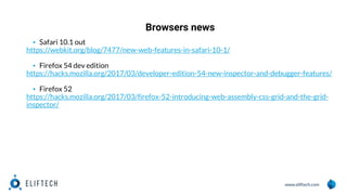 www.eliftech.com
Browsers news
1
2
▪ Safari 10.1 out
https://webkit.org/blog/7477/new-web-features-in-safari-10-1/
▪ Firefox 54 dev edition
https://hacks.mozilla.org/2017/03/developer-edition-54-new-inspector-and-debugger-features/
▪ Firefox 52
https://hacks.mozilla.org/2017/03/firefox-52-introducing-web-assembly-css-grid-and-the-grid-
inspector/
 