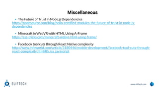www.eliftech.com
Miscellaneous
1
3
▪ The Future of Trust in Node.js Dependencies
https://nodesource.com/blog/hello-certified-modules-the-future-of-trust-in-node-js-
dependencies
▪ Minecraft in WebVR with HTML Using A-Frame
https://css-tricks.com/minecraft-webvr-html-using-frame/
▪ Facebook tool cuts through React Native complexity
http://www.infoworld.com/article/3180446/mobile-development/facebook-tool-cuts-through-
react-complexity.html#tk.rss_javascript
 
