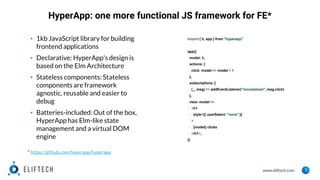 www.eliftech.com
HyperApp: one more functional JS framework for FE*
3
▪ 1kb JavaScript library for building
frontend applications
▪ Declarative: HyperApp's design is
based on the Elm Architecture
▪ Stateless components: Stateless
components are framework
agnostic, reusable and easier to
debug
▪ Batteries-included: Out of the box,
HyperApp has Elm-like state
management and a virtual DOM
engine
import { h, app } from "hyperapp"
app({
model: 0,
actions: {
click: model => model + 1
},
subscriptions: [
(_, msg) => addEventListener("mousedown", msg.click)
],
view: model =>
<h1
style={{ userSelect: "none" }}
>
{model} clicks
</h1>,
})
* https://github.com/hyperapp/hyperapp
 