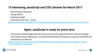 www.eliftech.com
15 Interesting JavaScript and CSS Libraries for March 2017
4
▪ 3D web apps framework
▪ web gradients
▪ deep learning lib
▪ animations and more… check:
http://tutorialzine.com/2017/03/15-interesting-javascript-and-css-libraries-for-march-2017/
Nginx JavaScript is ready for prime time
▪ The company debuts Nginx Plus R12, the commercially supported version of its technology.
This release moves NginScript, a JavaScript-based programming tool, to general availability for
production use. More at:
http://www.infoworld.com/article/3180404/javascript/nginx-javascript-is-ready-for-prime-
time.html#tk.rss_javascript
 