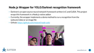 www.eliftech.com
Node.js Wrapper for YOLO/Darknet recognition framework
5
▪ Darknet is an open source neural network framework written in C and CUDA. This project
wraps this framework in a Node.js native addon
▪ Currently, the wrapper implements a demo method to run a recognition from the
webcam/video or an image file
▪ Github: https://github.com/moovel/node-yolo
 