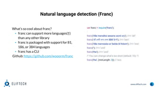 www.eliftech.com
Natural language detection (Franc)
6
What’s so cool about franc?
▪ franc can support more languages(†)
than any other library
▪ franc is packaged with support for 81,
186, or 384 languages
▪ franc has a CLI
Github: https://github.com/wooorm/franc
var franc = require('franc');
franc('Alle menslike wesens word vry'); //=> 'afr'
franc('এটি একটি ভাষা একক IBM স্ক্রিপ্ট'); //=> 'ben'
franc('Alle menneske er fødde til fridom'); //=> 'nno'
franc(''); //=> 'und'
franc('the'); //=> 'und'
/* You can change what’s too short (default: 10): */
franc('the', {minLength: 3}); // 'sco
 
