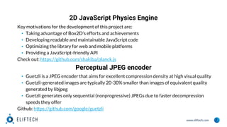 www.eliftech.com
2D JavaScript Physics Engine
7
Key motivations for the development of this project are:
▪ Taking advantage of Box2D's efforts and achievements
▪ Developing readable and maintainable JavaScript code
▪ Optimizing the library for web and mobile platforms
▪ Providing a JavaScript-friendly API
Check out: https://github.com/shakiba/planck.js
Perceptual JPEG encoder
▪ Guetzli is a JPEG encoder that aims for excellent compression density at high visual quality
▪ Guetzli-generated images are typically 20-30% smaller than images of equivalent quality
generated by libjpeg
▪ Guetzli generates only sequential (nonprogressive) JPEGs due to faster decompression
speeds they offer
Github: https://github.com/google/guetzli
 