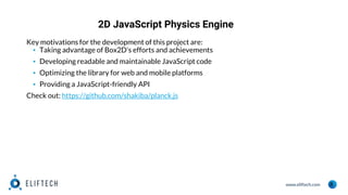 www.eliftech.com
2D JavaScript Physics Engine
8
Key motivations for the development of this project are:
▪ Taking advantage of Box2D's efforts and achievements
▪ Developing readable and maintainable JavaScript code
▪ Optimizing the library for web and mobile platforms
▪ Providing a JavaScript-friendly API
Check out: https://github.com/shakiba/planck.js
 