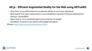 www.eliftech.com
AR.js - Efficient Augmented Reality for the Web using ARToolKit
9
▪ Very Fast : it runs efficiently even on phones. 60 fps on my 2 year-old phone!
▪ Web-based : It is a pure web solution, so no installation required. Full javascript based on
three.js + jsartoolkit5
▪ Open Source : It is completely open source and free of charge!
▪ Standards : It works on any phone with webgl and webrtc
Github: https://github.com/jeromeetienne/AR.js
 