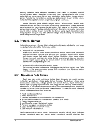 seorang pengguna dapat membuat subdirektori, maka akan kita dapatkan direktori
     dengan struktur pohon. Sangatlah mudah untuk tetap mempertahankan sifat pohon
     setiap kali ada penambahan berkas atau subdirektori pada direktori dengan struktur
     pohon. Tapi jika kita menambahkan sambungan pada direktori dengan struktur pohon,
     maka akan kita dapatkan direktori dengan struktur graph sederhana.

         Proses pencarian pada direktori dengan struktur "Acyclic-Graph", apabila tidak
     ditangani dengan baik (algoritma tidak bagus) dapat menyebabkan proses pencarian
     yang berulang dan menghabiskan banyak waktu. Oleh karena itu, diperlukan skema
     pengumpulan sampah ("garbage-collection scheme"). Skema ini menyangkut memeriksa
     seluruh sistem berkas dengan menandai tiap berkas yang dapat diakses.Kemudian
     mengumpulkan apa pun yang tidak ditandai sebagai tempat kosong. Hal ini tentunya
     dapat menghabiskan banyak waktu.



5.5. Proteksi Berkas
     Ketika kita menyimpan informasi dalam sebuah sistem komputer, ada dua hal yang harus
     menjadi perhatian utama kita. Hal tersebut adalah:

     1. Reabilitas dari sebuah sistem
        Maksud dari reabilitas sistem adalah kemampuan sebuah sistem untuk melindungi
        informasi yangtelah disimpan agar terhindar dari kerusakan, dalam hal ini adalah
        perlindungan secara fisik pada sebuah berkas. Reabilitas sistem dapat dijaga
        dengan membuat cadangan dari setiap berkas secaramanual atau pun otomatis,
        sesuai dengan layanan yang dari sebuah sistem operasi. Reabilitas Sistemakan
        dibahas lebih lanjut pada Bagian 6.10.

     2. Proteksi (Perlindungan) terhadap sebuah berkas
        Perlindungan terhadap berkas dapat dilakukan dengan berbagai macam cara. Pada
        bagian ini, kita akan membahas secara detil mekanisme yang diterapkan dalam
        melindungi sebuah berkas.

5.5.1. Tipe Akses Pada Berkas
        Salah satu cara untuk melindungi berkas dalam komputer kita adalah dengan
     melakukan pembatasan akses pada berkas tersebut. Pembatasan akses yang
     dimaksudkan adalah kita, sebagai pemilik dari sebuah berkas, dapat menentukan
     operasi apa saja yang dapat dilakukan oleh pengguna lain terhadap berkas tersebut.
     Pembatasan ini berupa sebuah permission atau pun not permitted operation, tergantung
     pada kebutuhan pengguna lain terhadap berkas tersebut. Di bawah ini adalah beberapa
     operasi berkas yang dapat diatur aksesnya:

     1. Read: Membaca dari berkas
     2. Write: Menulis berkas
     3. Execute: Meload berkas kedalam memori untuk dieksekusi.
     4. Append: Menambahkan informasi kedalam berkas di akhir berkas.
     5. Delete: Menghapus berkas.
     6. List: Mendaftar properti dari sebuah berkas.
     7. Rename: Mengganti nama sebuah berkas.
     8. Copy: Menduplikasikan sebuah berkas.
     9. Edit: Mengedit sebuah berkas.

     Selain operasi-operasi berkas diatas, perlindungan terhadap berkas dapat dilakukan
     dengan mekanisme yang lain. Namun setiap mekanisme memiliki kelebihan dan


10                                                                      Sistem Operasi
 