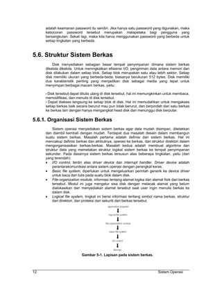 adalah keamanan password itu sendiri. Jika hanya satu password yang digunakan, maka
     kebocoran password tersebut merupakan malapetaka bagi pengguna yang
     bersangkutan. Sekali lagi, maka kita harus menggunakan password yang berbeda untuk
     setiap tingkatan yang berbeda.



5.6. Struktur Sistem Berkas
         Disk menyediakan sebagian besar tempat penyimpanan dimana sistem berkas
     dikelola dikelola. Untuk meningkatkan efisiensi I/O, pengiriman data antara memori dan
     disk dilakukan dalam setiap blok. Setiap blok merupakan satu atau lebih sektor. Setiap
     disk memiliki ukuran yang berbeda-beda, biasanya berukuran 512 bytes. Disk memiliki
     dua karakteristik penting yang menjadikan disk sebagai media yang tepat untuk
     menyimpan berbagai macam berkas, yaitu:

     • Disk tersebut dapat ditulis ulang di disk tersebut, hal ini memungkinkan untuk membaca,
     memodifikasi, dan menulis di disk tersebut.
     • Dapat diakses langsung ke setiap blok di disk. Hal ini memudahkan untuk mengakses
     setiap berkas baik secara berurut mau pun tidak berurut, dan berpindah dari satu berkas
     ke berkas lain dengan hanya mengangkat head disk dan menunggu disk berputar.

5.6.1. Organisasi Sistem Berkas
         Sistem operasi menyediakan sistem berkas agar data mudah disimpan, diletakkan
     dan diambil kembali dengan mudah. Terdapat dua masalah desain dalam membangun
     suatu sistem berkas. Masalah pertama adalah definisi dari sistem berkas. Hal ini
     mencakup definisi berkas dan atributnya, operasi ke berkas, dan struktur direktori dalam
     mengorganisasikan berkas-berkas. Masalah kedua adalah membuat algoritma dan
     struktur data yang memetakan struktur logikal sistem berkas ke tempat penyimpanan
     sekunder. Pada dasarnya sistem berkas tersusun atas beberapa tingkatan, yaitu (dari
     yang terendah):
     • I/O control, terdiri atas driver device dan interrupt handler. Driver device adalah
         perantarakomunikasi antara sistem operasi dengan perangkat keras.
     • Basic file system, diperlukan untuk mengeluarkan perintah generik ke device driver
         untuk baca dan tulis pada suatu blok dalam disk.
     • File-organization module, informasi tentang alamat logika dan alamat fisik dari berkas
         tersebut. Modul ini juga mengatur sisa disk dengan melacak alamat yang belum
         dialokasikan dan menyediakan alamat tersebut saat user ingin menulis berkas ke
         dalam disk.
     • Logical file system, tingkat ini berisi informasi tentang simbol nama berkas, struktur
         dari direktori, dan proteksi dan sekuriti dari berkas tersebut.




                           Gambar 5-1. Lapisan pada sistem berkas.



12                                                                        Sistem Operasi
 