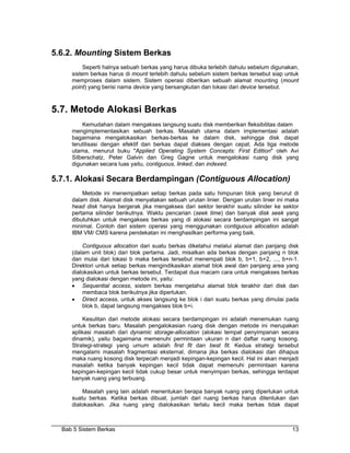 5.6.2. Mounting Sistem Berkas
          Seperti halnya sebuah berkas yang harus dibuka terlebih dahulu sebelum digunakan,
     sistem berkas harus di mount terlebih dahulu sebelum sistem berkas tersebut siap untuk
     memproses dalam sistem. Sistem operasi diberikan sebuah alamat mounting (mount
     point) yang berisi nama device yang bersangkutan dan lokasi dari device tersebut.



5.7. Metode Alokasi Berkas
         Kemudahan dalam mengakses langsung suatu disk memberikan fleksibilitas dalam
     mengimplementasikan sebuah berkas. Masalah utama dalam implementasi adalah
     bagaimana mengalokasikan berkas-berkas ke dalam disk, sehingga disk dapat
     terutilisasi dengan efektif dan berkas dapat diakses dengan cepat. Ada tiga metode
     utama, menurut buku "Applied Operating System Concepts: First Edition" oleh Avi
     Silberschatz, Peter Galvin dan Greg Gagne untuk mengalokasi ruang disk yang
     digunakan secara luas yaitu, contiguous, linked, dan indexed.

5.7.1. Alokasi Secara Berdampingan (Contiguous Allocation)
         Metode ini menempatkan setiap berkas pada satu himpunan blok yang berurut di
     dalam disk. Alamat disk menyatakan sebuah urutan linier. Dengan urutan linier ini maka
     head disk hanya bergerak jika mengakses dari sektor terakhir suatu silinder ke sektor
     pertama silinder berikutnya. Waktu pencarian (seek time) dan banyak disk seek yang
     dibutuhkan untuk mengakses berkas yang di alokasi secara berdampingan ini sangat
     minimal. Contoh dari sistem operasi yang menggunakan contiguous allocation adalah
     IBM VM/ CMS karena pendekatan ini menghasilkan performa yang baik.

         Contiguous allocation dari suatu berkas diketahui melalui alamat dan panjang disk
     (dalam unit blok) dari blok pertama. Jadi, misalkan ada berkas dengan panjang n blok
     dan mulai dari lokasi b maka berkas tersebut menempati blok b, b+1, b+2, ..., b+n-1.
     Direktori untuk setiap berkas mengindikasikan alamat blok awal dan panjang area yang
     dialokasikan untuk berkas tersebut. Terdapat dua macam cara untuk mengakses berkas
     yang dialokasi dengan metode ini, yaitu:
     • Sequential access, sistem berkas mengetahui alamat blok terakhir dari disk dan
         membaca blok berikutnya jika diperlukan.
     • Direct access, untuk akses langsung ke blok i dari suatu berkas yang dimulai pada
         blok b, dapat langsung mengakses blok b+i.

         Kesulitan dari metode alokasi secara berdampingan ini adalah menemukan ruang
     untuk berkas baru. Masalah pengalokasian ruang disk dengan metode ini merupakan
     aplikasi masalah dari dynamic storage-allocation (alokasi tempat penyimpanan secara
     dinamik), yaitu bagaimana memenuhi permintaan ukuran n dari daftar ruang kosong.
     Strategi-strategi yang umum adalah first fit dan best fit. Kedua strategi tersebut
     mengalami masalah fragmentasi eksternal, dimana jika berkas dialokasi dan dihapus
     maka ruang kosong disk terpecah menjadi kepingan-kepingan kecil. Hal ini akan menjadi
     masalah ketika banyak kepingan kecil tidak dapat memenuhi permintaan karena
     kepingan-kepingan kecil tidak cukup besar untuk menyimpan berkas, sehingga terdapat
     banyak ruang yang terbuang.

         Masalah yang lain adalah menentukan berapa banyak ruang yang diperlukan untuk
     suatu berkas. Ketika berkas dibuat, jumlah dari ruang berkas harus ditentukan dan
     dialokasikan. Jika ruang yang dialokasikan terlalu kecil maka berkas tidak dapat



  Bab 5 Sistem Berkas                                                                   13
 