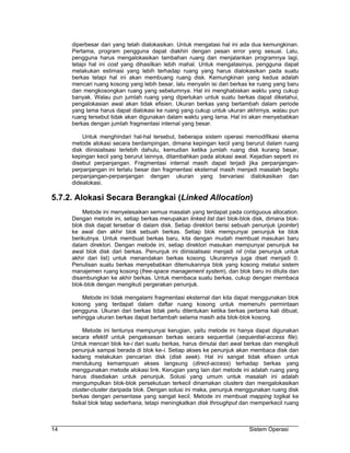 diperbesar dari yang telah dialokasikan. Untuk mengatasi hal ini ada dua kemungkinan.
     Pertama, program pengguna dapat diakhiri dengan pesan error yang sesuai. Lalu,
     pengguna harus mengalokasikan tambahan ruang dan menjalankan programnya lagi,
     tetapi hal ini cost yang dihasilkan lebih mahal. Untuk mengatasinya, pengguna dapat
     melakukan estimasi yang lebih terhadap ruang yang harus dialokasikan pada suatu
     berkas tetapi hal ini akan membuang ruang disk. Kemungkinan yang kedua adalah
     mencari ruang kosong yang lebih besar, lalu menyalin isi dari berkas ke ruang yang baru
     dan mengkosongkan ruang yang sebelumnya. Hal ini menghabiskan waktu yang cukup
     banyak. Walau pun jumlah ruang yang diperlukan untuk suatu berkas dapat diketahui,
     pengalokasian awal akan tidak efisien. Ukuran berkas yang bertambah dalam periode
     yang lama harus dapat dialokasi ke ruang yang cukup untuk ukuran akhirnya, walau pun
     ruang tersebut tidak akan digunakan dalam waktu yang lama. Hal ini akan menyebabkan
     berkas dengan jumlah fragmentasi internal yang besar.

         Untuk menghindari hal-hal tersebut, beberapa sistem operasi memodifikasi skema
     metode alokasi secara berdampingan, dimana kepingan kecil yang berurut dalam ruang
     disk diinisialisasi terlebih dahulu, kemudian ketika jumlah ruang disk kurang besar,
     kepingan kecil yang berurut lainnya, ditambahkan pada alokasi awal. Kejadian seperti ini
     disebut perpanjangan. Fragmentasi internal masih dapat terjadi jika perpanjangan-
     perpanjangan ini terlalu besar dan fragmentasi eksternal masih menjadi masalah begitu
     perpanjangan-perpanjangan dengan ukuran yang bervariasi dialokasikan dan
     didealokasi.

5.7.2. Alokasi Secara Berangkai (Linked Allocation)
         Metode ini menyelesaikan semua masalah yang terdapat pada contiguous allocation.
     Dengan metode ini, setiap berkas merupakan linked list dari blok-blok disk, dimana blok-
     blok disk dapat tersebar di dalam disk. Setiap direktori berisi sebuah penunjuk (pointer)
     ke awal dan akhir blok sebuah berkas. Setiap blok mempunyai penunjuk ke blok
     berikutnya. Untuk membuat berkas baru, kita dengan mudah membuat masukan baru
     dalam direktori. Dengan metode ini, setiap direktori masukan mempunyai penunjuk ke
     awal blok disk dari berkas. Penunjuk ini diinisialisasi menjadi nil (nilai penunjuk untuk
     akhir dari list) untuk menandakan berkas kosong. Ukurannya juga diset menjadi 0.
     Penulisan suatu berkas menyebabkan ditemukannya blok yang kosong melalui sistem
     manajemen ruang kosong (free-space management system), dan blok baru ini ditulis dan
     disambungkan ke akhir berkas. Untuk membaca suatu berkas, cukup dengan membaca
     blok-blok dengan mengikuti pergerakan penunjuk.

         Metode ini tidak mengalami fragmentasi eksternal dan kita dapat menggunakan blok
     kosong yang terdapat dalam daftar ruang kosong untuk memenuhi permintaan
     pengguna. Ukuran dari berkas tidak perlu ditentukan ketika berkas pertama kali dibuat,
     sehingga ukuran berkas dapat bertambah selama masih ada blok-blok kosong.

          Metode ini tentunya mempunyai kerugian, yaitu metode ini hanya dapat digunakan
     secara efektif untuk pengaksesan berkas secara sequential (sequential-access file).
     Untuk mencari blok ke-i dari suatu berkas, harus dimulai dari awal berkas dan mengikuti
     penunjuk sampai berada di blok ke-i. Setiap akses ke penunjuk akan membaca disk dan
     kadang melakukan pencarian disk (disk seek). Hal ini sangat tidak efisien untuk
     mendukung kemampuan akses langsung (direct-access) terhadap berkas yang
     menggunakan metode alokasi link. Kerugian yang lain dari metode ini adalah ruang yang
     harus disediakan untuk penunjuk. Solusi yang umum untuk masalah ini adalah
     mengumpulkan blok-blok persekutuan terkecil dinamakan clusters dan mengalokasikan
     cluster-cluster daripada blok. Dengan solusi ini maka, penunjuk menggunakan ruang disk
     berkas dengan persentase yang sangat kecil. Metode ini membuat mapping logikal ke
     fisikal blok tetap sederhana, tetapi meningkatkan disk throughput dan memperkecil ruang



14                                                                        Sistem Operasi
 