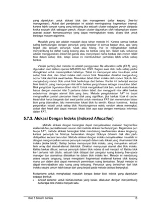 yang diperlukan untuk alokasi blok dan management daftar kosong (free-list
     management). Akibat dari pendekatan ini adalah meningkatnya fragmentasi internal,
     karena lebih banyak ruang yang terbuang jika sebuah cluster sebagian penuh daripada
     ketika sebuah blok sebagian penuh. Alasan cluster digunakan oleh kebanyakan sistem
     operasi adalah kemampuannya yang dapat meningkatkan waktu akses disk untuk
     berbagai macam algoritma.

          Masalah yang lain adalah masalah daya tahan metode ini. Karena semua berkas
     saling berhubungan dengan penunjuk yang tersebar di semua bagian disk, apa yang
     terjadi jika sebuah penunjuk rusak atau hilang. Hal ini menyebabkan berkas
     menyambung ke daftar ruang kosong atau ke berkas yang lain. Salah satu solusinya
     adalah menggunakan linked list ganda atau menyimpan nama berkas dan nomor relatif
     blok dalam setiap blok, tetapi solusi ini membutuhkan perhatian lebih untuk setiap
     berkas.

          Variasi penting dari metode ini adalah penggunaan file allocation table (FAT), yang
     digunakan oleh sistem operasi MS-DOS dan OS/2. Bagian awal disk pada setiap partisi
     disingkirkan untuk menempatkan tabelnya. Tabel ini mempunyai satu masukkan untuk
     setiap blok disk, dan diberi indeks oleh nomor blok. Masukkan direktori mengandung
     nomor blok dari blok awal berkas. Masukkan tabel diberi indeks oleh nomor blok itu lalu
     mengandung nomor blok untuk blok berikutnya dari berkas. Rantai ini berlanjut sampai
     blok terakhir, yang mempunyai nilai akhir berkas yang khusus sebagai masukkan tabel.
     Blok yang tidak digunakan diberi nilai 0. Untuk mengalokasi blok baru untuk suatu berkas
     hanya dengan mencari nilai 0 pertama dalam tabel, dan mengganti nilai akhir berkas
     sebelumnya dengan alamat blok yang baru. Metode pengalokasian FAT ini dapat
     menghasilkan jumlah pencarian head disk yang signifikan, jika berkas tidak di cache.
     Head disk harus bergerak dari awal partisi untuk membaca FAT dan menemukan lokasi
     blok yang ditanyakan, lalu menemukan lokasi blok itu sendiri. Kasus buruknya, kedua
     pergerakan terjadi untuk setiap blok. Keuntungannya waktu random akses meningkat,
     akibat dari head disk dapat mencari lokasi blok apa saja dengan membaca informasi
     dalam FAT.

5.7.3. Alokasi Dengan Indeks (Indexed Allocation)
              Metode alokasi dengan berangkai dapat menyelesaikan masalah fragmentasi
     eksternal dan pendeklarasian ukuran dari metode alokasi berdampingan. Bagaimana pun
     tanpa FAT, metode alokasi berangkai tidak mendukung keefisiensian akses langsung,
     karena penunjuk ke bloknya berserakan dengan bloknya didalam disk dan perlu
     didapatkan secara berurutan. Metode alokasi dengan indeks menyelesaikan masalah ini
     dengan mengumpulkan semua penunjuk menjadi dalam satu lokasi yang dinamakan blok
     indeks (index block). Setiap berkas mempunyai blok indeks, yang merupakan sebuah
     larik array dari alamat-alamat disk-blok. Direktori mempunyai alamat dari blok indeks.
     Ketika berkas dibuat, semua penunjuk dalam blok indeks di set menjadi nil. Ketika blok
     ke-i pertama kali ditulis, sebuah blok didapat dari pengatur ruang kosong free-space
     manager dan alamatnya diletakkan ke dalam blok indeks ke-i. Metode ini mendukung
     akses secara langsung, tanpa mengalami fragmentasi eksternal karena blok kosong
     mana pun dalam disk dapat memenuhi permintaan ruang tambahan. Tetapi metode ini
     dapat menyebabkan ada ruang yang terbuang. Penunjuk yang berlebihan dari blok
     indeks secara umum lebih besar dari yang terjadi pada metode alokasi berangkai.

     Mekanisme untuk menghadapi masalah berapa besar blok indeks yang diperlukan
     sebagai berikut:
     • Linked scheme: untuk berkas-berkas yang besar, dilakukan dengan menyambung
        beberapa blok indeks menjadi satu.




  Bab 5 Sistem Berkas                                                                     15
 