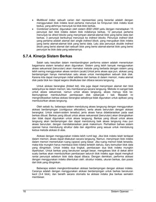 •   Multilevel index: sebuah varian dari representasi yang berantai adalah dengan
         menggunakan blok indeks level pertama menunjuk ke himpunan blok indeks level
         kedua, yang akhirnya menunjuk ke blok-blok berkas.
     •   Combined scheme: digunakan oleh sistem BSD UNIX yaitu dengan menetapkan 15
         penunjuk dari blok indeks dalam blok indeksnya berkas. 12 penunjuk pertama
         menunjuk ke direct blocks yang menyimpan alamat-alamat blok yang berisi data dari
         berkas. 3 penunjuk berikutnya menunjuk ke indirect blocks. Penunjuk indirect blok
         yang pertama adalah alamat dari single indirect block, yang merupakan blok indeks
         yang berisi alamat-alamat blok yang berisi data. Lalu ada penunjuk double indirect
         block yang berisi alamat dari sebuah blok yang berisi alamat-alamat blok yang berisi
         penunjuk ke blok data yang sebenarnya.

5.7.4. Kinerja Sistem Berkas
         Salah satu kesulitan dalam membandingkan performa sistem adalah menentukan
     bagaimana sistem tersebut akan digunakan. Sistem yang lebih banyak menggunakan
     akses sekuensial (berurutan) akan memakai metode yang berbeda dengan sistem yang
     lebih sering menggunakan akses random (acak).Untuk jenis akses apa pun, alokasi yang
     berdampingan hanya memerlukan satu akses untuk mendapatkan sebuah blok disk.
     Karena kita dapat menyimpan initial address dari berkas di dalam memori, maka alamat
     disk pada blok ke-i dapat segera dikalkulasi dan dibaca secara langsung.

         Untuk alokasi berangkai (linked list), kita juga dapat menyimpan alamat dari blok
     selanjutnya ke dalam memori, lalu membacanya secara langsung. Metode ini sangat baik
     untuk akses sekuensial, namun untuk akses langsung, akses menuju blok ke-
     ikemungkinan membutuhkan pembacaan disk sebanyak i kali. Masalah ini
     mengindikasikan bahwa alokasi berangkai sebaiknya tidak digunakan untuk aplikasi yang
     membutuhkan akses langsung.

         Oleh sebab itu, beberapa sistem mendukung akses langsung dengan menggunakan
     alokasi berdampingan (contiguous allocation), serta akses berurutan dengan alokasi
     berangkai. Untuk sistem-sistem tersebut, jenis akses harus dideklarasikan pada saat
     berkas dibuat. Berkas yang dibuat untuk akses sekuensial (berurutan) akan dirangkaikan
     dan tidak dapat digunakan untuk akses langsung. Berkas yang dibuat untuk akses
     langsung akan berdampingan dan dapat mendukung baik akses langsung mau pun
     akses berurutan, dengan mendeklarasikan jarak maksimum. Perhatikan bahwa sistem
     operasi harus mendukung struktur data dan algoritma yang sesuai untuk mendukung
     kedua metode alokasi di atas.

         Alokasi dengan menggunakan indeks lebih rumit lagi. Jika blok indeks telah terdapat
     dalam memori, akses dapat dilakukan secara langsung. Namun, menyimpan blok indeks
     dalam memori memerlukan ruang (space) yang besar. Jika ruang memori tidak tersedia,
     maka kita mungkin harus membaca blok indeks terlebih dahulu, baru kemudian blok data
     yang diinginkan. Untuk indeks dua tingkat, pembacaan dua blok indeks mungkin
     diperlukan. Untuk berkas yang berukuran sangat besar, mengakses blok di dekat akhir
     suatu berkas akan membutuhkan pembacaan seluruh blok indeks agar dapat mengikuti
     rantai penunjuk sebelum blok data dapat dibaca. Dengan demikian, performa alokasi
     dengan menggunakan indeks ditentukan oleh: struktur indeks, ukuran berkas, dan posisi
     dari blok yang diinginkan.

         Beberapa sistem mengkombinasikan alokasi berdampingan dengan alokasi indeks.
     Caranya adalah dengan menggunakan alokasi berdampingan untuk berkas berukuran
     kecil (3-4 blok), dan beralih secara otomatis ke alokasi indeks jika berkas semakin
     membesar.




16                                                                       Sistem Operasi
 