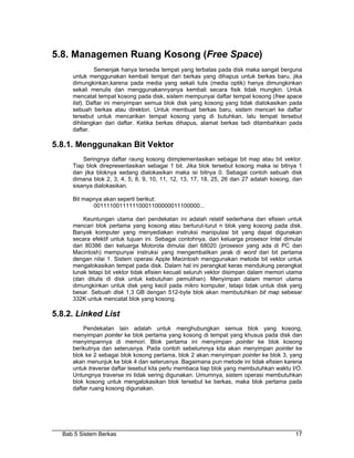 5.8. Managemen Ruang Kosong (Free Space)
              Semenjak hanya tersedia tempat yang terbatas pada disk maka sangat berguna
     untuk menggunakan kembali tempat dari berkas yang dihapus untuk berkas baru, jika
     dimungkinkan,karena pada media yang sekali tulis (media optik) hanya dimungkinkan
     sekali menulis dan menggunakannyanya kembali secara fisik tidak mungkin. Untuk
     mencatat tempat kosong pada disk, sistem mempunyai daftar tempat kosong (free space
     list). Daftar ini menyimpan semua blok disk yang kosong yang tidak dialokasikan pada
     sebuah berkas atau direktori. Untuk membuat berkas baru, sistem mencari ke daftar
     tersebut untuk mencarikan tempat kosong yang di butuhkan, lalu tempat tersebut
     dihilangkan dari daftar. Ketika berkas dihapus, alamat berkas tadi ditambahkan pada
     daftar.

5.8.1. Menggunakan Bit Vektor
         Seringnya daftar raung kosong diimplementasikan sebagai bit map atau bit vektor.
     Tiap blok direpresentasikan sebagai 1 bit. Jika blok tersebut kosong maka isi bitnya 1
     dan jika bloknya sedang dialokasikan maka isi bitnya 0. Sebagai contoh sebuah disk
     dimana blok 2, 3, 4, 5, 8, 9, 10, 11, 12, 13, 17, 18, 25, 26 dan 27 adalah kosong, dan
     sisanya dialokasikan.

     Bit mapnya akan seperti berikut:
            001111001111110001100000011100000...

         Keuntungan utama dari pendekatan ini adalah relatif sederhana dan efisien untuk
     mencari blok pertama yang kosong atau berturut-turut n blok yang kosong pada disk.
     Banyak komputer yang menyediakan instruksi manipulasi bit yang dapat digunakan
     secara efektif untuk tujuan ini. Sebagai contohnya, dari keluarga prosesor Intel dimulai
     dari 80386 dan keluarga Motorola dimulai dari 68020 (prosesor yang ada di PC dan
     Macintosh) mempunyai instruksi yang mengembalikan jarak di word dari bit pertama
     dengan nilai 1. Sistem operasi Apple Macintosh menggunakan metode bit vektor untuk
     mengalokasikan tempat pada disk. Dalam hal ini perangkat keras mendukung perangkat
     lunak tetapi bit vektor tidak efisien kecuali seluruh vektor disimpan dalam memori utama
     (dan ditulis di disk untuk kebutuhan pemulihan). Menyimpan dalam memori utama
     dimungkinkan untuk disk yang kecil pada mikro komputer, tetapi tidak untuk disk yang
     besar. Sebuah disk 1,3 GB dengan 512-byte blok akan membutuhkan bit map sebesar
     332K untuk mencatat blok yang kosong.

5.8.2. Linked List
         Pendekatan lain adalah untuk menghubungkan semua blok yang kosong,
     menyimpan pointer ke blok pertama yang kosong di tempat yang khusus pada disk dan
     menyimpannya di memori. Blok pertama ini menyimpan pointer ke blok kosong
     berikutnya dan seterusnya. Pada contoh sebelumnya kita akan menyimpan pointer ke
     blok ke 2 sebagai blok kosong pertama, blok 2 akan menyimpan pointer ke blok 3, yang
     akan menunjuk ke blok 4 dan seterusnya. Bagaimana pun metode ini tidak efisien karena
     untuk traverse daftar tesebut kita perlu membaca tiap blok yang membutuhkan waktu I/O.
     Untungnya traverse ini tidak sering digunakan. Umumnya, sistem operasi membutuhkan
     blok kosong untuk mengalokasikan blok tersebut ke berkas, maka blok pertama pada
     daftar ruang kosong digunakan.




  Bab 5 Sistem Berkas                                                                     17
 