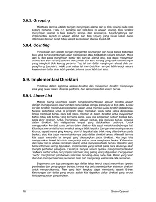 5.8.3. Grouping
         Modifikasi lainnya adalah dengan menyimpan alamat dari n blok kosong pada blok
     kosong pertama. Pada n-1 pertama dari blok-blok ini adalah kosong. Blok terakhir
     menyimpan alamat n blok kosong lainnya dan seterusnya. Keuntungannya dari
     implementasi seperti ini adalah alamat dari blok kosong yang besar sekali dapat
     ditemukan dengan cepat, tidak seperti pendekatan standar linked-list.

5.8.4. Counting
         Pendekatan lain adalah dengan mengambil keuntungan dari fakta bahwa beberapa
     blok yang berkesinambungan akan dialokasikan atau dibebaskan secara simultan. Maka
     dari itu dari pada menyimpan daftar dari banyak alamat disk, kita dapat menyimpan
     alamat dari blok kosong pertama dan jumlah dari blok kosong yang berkesinambungan
     yang mengikuti blok kosong pertama. Tiap isi dari daftar menyimpan alamat disk dan
     penghitung (counter). Meski pun setiap isi membutuhkan tempat lebih tetapi secara
     keseluruhan daftar akan lebih pendek, selama count lebih dari satu.



5.9. Implementasi Direktori
         Pemilihan dalam algoritma alokasi direktori dan manajemen direktori mempunyai
     efek yang besar dalam efisiensi, performa, dan kehandalan dari sistem berkas.

5.9.1. Linear List
           Metode paling sederhana dalam mengimplementasikan sebuah direktori adalah
     dengan menggunakan linear list dari nama berkas dengan penunjuk ke blok data. Linear
     list dari direktori memerlukan pencarian searah untuk mencari suatu direktori didalamnya.
     Metode sederhana untuk di program tetapi memakan waktu lama ketika dieksekusi.
     Untuk membuat berkas baru kita harus mencari di dalam direktori untuk meyakinkan
     bahwa tidak ada berkas yang bernama sama. Lalu kita tambahkan sebuah berkas baru
     pada akhir direktori. Untuk menghapus sebuah berkas, kita mencari berkas tersebut
     dalam direktori, lalu melepaskan tempat yang dialokasikan untuknya. Untuk
     menggunakan kembali suatu berkas dalam direktori kita dapat melakukan beberapa hal.
     Kita dapat menandai berkas tersebut sebagai tidak terpakai (dengan menamainya secara
     khusus, seperti nama yang kosong, atau bit terpakai atau tidak yang ditambahkan pada
     berkas), atau kita dapat menambahkannya pada daftar direktori bebas. Alternatif lainnya
     kita dapat menyalin ke tempat yang dikosongkan pada direktori. Kita juga bisa
     menggunakan linked list untuk mengurangi waktu untuk menghapus berkas. Kelemahan
     dari linear list ini adalah percarian searah untuk mencari sebuah berkas. Direktori yang
     berisi informasi sering digunakan, implementasi yang lambat pada cara aksesnya akan
     menjadi perhatian pengguna. Faktanya, banyak sistem operasi mengimplementasikan
     ’software cache’ untuk menyimpan informasi yang paling sering digunakan. Penggunaan
     ’cache’ menghindari pembacaan informasi berulang-ulang pada disk. Daftar yang telah
     diurutkan memperbolehkan pencarian biner dan mengurangi waktu rata-rata pencarian.

         Bagaimana pun juga penjagaan agar daftar tetap terurut dapat merumitkan operasi
     pembuatan dan penghapusan berkas, karena kita perlu memindahkan sejumlah direktori
     untuk mengurutkannya. Tree yang lebih lengkap dapat membantu seperti B-tree.
     Keuntungan dari daftar yang terurut adalah kita dapatkan daftar direktori yang terurut
     tanpa pengurutan yang terpisah.




18                                                                        Sistem Operasi
 