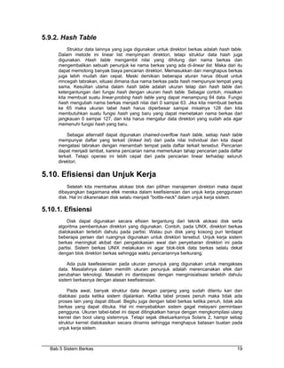5.9.2. Hash Table
          Struktur data lainnya yang juga digunakan untuk direktori berkas adalah hash table.
     Dalam metode ini linear list menyimpan direktori, tetapi struktur data hash juga
     digunakan. Hash table mengambil nilai yang dihitung dari nama berkas dan
     mengembalikan sebuah penunjuk ke nama berkas yang ada di-linear list. Maka dari itu
     dapat memotong banyak biaya pencarian direktori. Memasukkan dan menghapus berkas
     juga lebih mudah dan cepat. Meski demikian beberapa aturan harus dibuat untuk
     mncegah tabrakan, situasi dimana dua nama berkas pada hash mempunyai tempat yang
     sama. Kesulitan utama dalam hash table adalah ukuran tetap dari hash table dan
     ketergantungan dari fungsi hash dengan ukuran hash table. Sebagai contoh, misalkan
     kita membuat suatu linear-probing hash table yang dapat menampung 64 data. Fungsi
     hash mengubah nama berkas menjadi nilai dari 0 sampai 63. Jika kita membuat berkas
     ke 65 maka ukuran tabel hash harus diperbesar sampai misalnya 128 dan kita
     membutuhkan suatu fungsi hash yang baru yang dapat memetakan nama berkas dari
     jangkauan 0 sampai 127, dan kita harus mengatur data direktori yang sudah ada agar
     memenuhi fungsi hash yang baru.

         Sebagai alternatif dapat digunakan chained-overflow hash table, setiap hash table
     mempunyai daftar yang terkait (linked list) dari pada nilai individual dan kita dapat
     mengatasi tabrakan dengan menambah tempat pada daftar terkait tersebut. Pencarian
     dapat menjadi lambat, karena pencarian nama memerlukan tahap pencarian pada daftar
     terkait. Tetapi operasi ini lebih cepat dari pada pencarian linear terhadap seluruh
     direktori.

5.10. Efisiensi dan Unjuk Kerja
         Setelah kita membahas alokasi blok dan pilihan manajemen direktori maka dapat
     dibayangkan bagaimana efek mereka dalam keefisiensian dan unjuk kerja penggunaan
     disk. Hal ini dikarenakan disk selalu menjadi "bottle-neck" dalam unjuk kerja sistem.

5.10.1. Efisiensi
         Disk dapat digunakan secara efisien tergantung dari teknik alokasi disk serta
     algoritma pembentukan direktori yang digunakan. Contoh, pada UNIX, direktori berkas
     dialokasikan terlebih dahulu pada partisi. Walau pun disk yang kosong pun terdapat
     beberapa persen dari ruangnya digunakan untuk direktori tersebut. Unjuk kerja sistem
     berkas meningkat akibat dari pengalokasian awal dan penyebaran direktori ini pada
     partisi. Sistem berkas UNIX melakukan ini agar blok-blok data berkas selalu dekat
     dengan blok direktori berkas sehingga waktu pencariannya berkurang.

          Ada pula keefesiensian pada ukuran penunjuk yang digunakan untuk mengakses
     data. Masalahnya dalam memilih ukuran penunjuk adalah merencanakan efek dari
     perubahan teknologi. Masalah ini diantisipasi dengan menginisialisasi terlebih dahulu
     sistem berkasnya dengan alasan keefisiensian.

         Pada awal, banyak struktur data dengan panjang yang sudah ditentu kan dan
     dialokasi pada ketika sistem dijalankan. Ketika tabel proses penuh maka tidak ada
     proses lain yang dapat dibuat. Begitu juga dengan tabel berkas ketika penuh, tidak ada
     berkas yang dapat dibuka. Hal ini menyebabkan sistem gagal melayani permintaan
     pengguna. Ukuran tabel-tabel ini dapat ditingkatkan hanya dengan mengkompilasi ulang
     kernel dan boot ulang sistemnya. Tetapi sejak dikeluarkannya Solaris 2, hampir setiap
     struktur kernel dialokasikan secara dinamis sehingga menghapus batasan buatan pada
     unjuk kerja sistem.



  Bab 5 Sistem Berkas                                                                     19
 