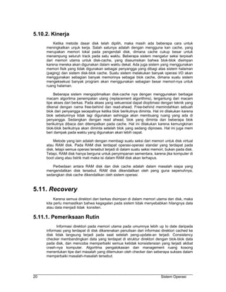 5.10.2. Kinerja
         Ketika metode dasar disk telah dipilih, maka masih ada beberapa cara untuk
     meningkatkan unjuk kerja. Salah satunya adalah dengan mengguna kan cache, yang
     merupakan memori lokal pada pengendali disk, dimana cache cukup besar untuk
     menampung seluruh track pada satu waktu. Beberapa sistem mengatur seksi terpisah
     dari memori utama untuk disk-cache, yang diasumsikan bahwa blok-blok disimpan
     karena mereka akan digunakan dalam waktu dekat. Ada juga sistem yang menggunakan
     memori fisik yang tidak digunakan sebagai penyangga yang dibagi atas sistem halaman
     (paging) dan sistem disk-blok cache. Suatu sistem melakukan banyak operasi I/O akan
     menggunakan sebagian banyak memorinya sebagai blok cache, dimana suatu sistem
     mengeksekusi banyak program akan menggunakan sebagian besar memori-nya untuk
     ruang halaman.

          Beberapa sistem mengoptimalkan disk-cache nya dengan menggunakan berbagai
     macam algoritma penempatan ulang (replacement algorithms), tergantung dari macam
     tipe akses dari berkas. Pada akses yang sekuensial dapat dioptimasi dengan teknik yang
     dikenal dengan nama free-behind dan read-ahead. Free-behind memindahkan sebuah
     blok dari penyangga secepatnya ketika blok berikutnya diminta. Hal ini dilakukan karena
     blok sebelumnya tidak lagi digunakan sehingga akan membuang ruang yang ada di
     penyangga. Sedangkan dengan read ahead, blok yang diminta dan beberapa blok
     berikutnya dibaca dan ditempatkan pada cache. Hal ini dilakukan karena kemungkinan
     blok-blok berikutnya akan diminta setelah blok yang sedang diproses. Hal ini juga mem
     beri dampak pada waktu yang digunakan akan lebih cepat.

         Metode yang lain adalah dengan membagi suatu seksi dari memori untuk disk virtual
     atau RAM disk. Pada RAM disk terdapat operasi-operasi standar yang terdapat pada
     disk, tetapi semua operasi tersebut terjadi di dalam suatu seksi memori, bukan pada disk.
     Tetapi, RAM disk hanya berguna untuk penyimpanan sementara, karena jika komputer di
     boot ulang atau listrik mati maka isi dalam RAM disk akan terhapus.

        Perbedaan antara RAM disk dan disk cache adalah dalam masalah siapa yang
     mengendalikan disk tersebut. RAM disk dikendalikan oleh peng guna sepenuhnya,
     sedangkan disk cache dikendalikan oleh sistem operasi.



5.11. Recovery
          Karena semua direktori dan berkas disimpan di dalam memori utama dan disk, maka
     kita perlu memastikan bahwa kegagalan pada sistem tidak menyebabkan hilangnya data
     atau data menjadi tidak konsiten.

5.11.1. Pemeriksaan Rutin
           Informasi direktori pada memori utama pada umumnya lebih up to date daripada
     informasi yang terdapat di disk dikarenakan penulisan dari informasi direktori cached ke
     disk tidak langsung terjadi pada saat setelah peng-update-an terjadi. Consistency
     checker membandingkan data yang terdapat di struktur direktori dengan blok-blok data
     pada disk, dan mencoba memperbaiki semua ketidak konsistensian yang terjadi akibat
     crash-nya komputer. Algoritma pengalokasian dan management ruang kosong
     menentukan tipe dari masalah yang ditemukan oleh checker dan seberapa sukses dalam
     memperbaiki masalah-masalah tersebut.




20                                                                        Sistem Operasi
 