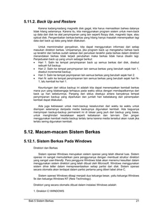 5.11.2. Back Up and Restore
         Karena kadang-kadang magnetik disk gagal, kita harus memastikan bahwa datanya
     tidak hilang selamanya. Karena itu, kita menggunakan program sistem untuk mem-back
     up data dari disk ke alat penyimpanan yang lain seperti floopy disk, magnetic tape, atau
     optical disk. Pengembalian berkas-berkas yang hilang hanya masalah menempatkan lagi
     data dari back up data yang telah dilakukan.

         Untuk meminimalisir penyalinan, kita dapat menggunakan informasi dari setiap
     masukan direktori berkas. Umpamanya, jika program back up mengetahui bahwa back
     up terakhir dari berkas sudah selesai dan penulisan terakhir pada berkas dalam direktori
     menandakan berkas tidak terjadi perubahan maka berkas tidak harus disalin lagi.
     Penjadualan back up yang umum sebagai berikut:
     • Hari 1: Salin ke tempat penyimpanan back up semua berkas dari disk, disebut
         sebuah full backup.
     • Hari 2: Salin ke tempat penyimpanan lain semua berkas yang berubah sejak hari 1,
         disebut incremental backup.
     • Hari 3: Salin ke tempat peyimpanan lain semua berkas yang berubah sejak hari 2.
     • Hari N: salin ke tempat penyimpanan lain semua berkas yang berubah sejak hari N-
         1, lalu kembali ke hari 1.

        Keuntungan dari siklus backup ini adalah kita dapat menempatkan kembali berkas
     mana pun yang tidaksengaja terhapus pada waktu siklus dengan mendapatkannya dari
     back up hari sebelumnya. Panjang dari siklus disetujui antara banyaknya tempat
     penyimpanan backup yang diperlukan dan jumlah hari kebelakang dari penempatan
     kembali dapat dilakukan.

          Ada juga kebiasaan untuk mem-backup keseluruhan dari waktu ke waktu untuk
     disimpan selamanya daripada media backupnya digunakan kembali. Ada bagusnya
     menyimpan backup-backup permanent ini di lokasi yang jauh dari backup yang biasa,
     untuk menghindari kecelakaan seperti kebakaran dan lain-lain. Dan jangan
     menggunakan kembali media backup terlalu lama karena media tersebut akan rusak jika
     terlalu sering digunakan kembali.



5.12. Macam-macam Sistem Berkas
5.12.1. Sistem Berkas Pada Windows
     Direktori dan Berkas

          Sistem operasi Windows merupakan sistem operasi yang telah dikenal luas. Sistem
     operasi ini sangat memudahkan para penggunanya dengan membuat struktur direktori
     yang sangat user-friendly. Para pengguna Windows tidak akan menemui kesulitan dalam
     menggunakan sistem direktori yang telah dibuat oleh Microsoft. Windows menggunakan
     sistem drive letter dalam merepresentasikan setiap partisi dari disk. Sistem operasi
     secara otomatis akan terdapat dalam partisi pertama yang diberi label drive C.

         Sistem operasi Windows dibagi menjadi dua keluarga besar, yaitu keluarga Windows
     9x dan keluarga Windows NT (New Technology).

     Direktori yang secara otomatis dibuat dalam instalasi Windows adalah:

     1. Direktori C:WINDOWS


  Bab 5 Sistem Berkas                                                                     21
 