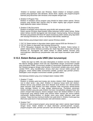 Direktori ini berisikan sistem dari Windows. Dalam direktori ini terdapat pustaka-
       pustaka yang diperlukan oleh Windows, device driver, registry, dan program-program
       esensial yang dibutuhkan oleh Windows untuk berjalan dengan baik.

     2. Direktori C:Program Files
       Direktori ini berisikan semua program yang diinstal ke dalam sistem operasi. Semua
       program yang diinstal akan menulis entry ke dalam registry agar program tersebut
       dapat dijalankan dalam sistem Windows.

     3. Direktori C:My Documents
       Direktori ini berisikan semua dokumen yang dimiliki oleh pengguna sistem.
       Sistem operasi Windows dapat berjalan diatas beberapa macam sistem berkas. Setiap
       sistem berkas memiliki keunggulan dan kekurangan masing-masing. Semua keluarga
       Windows yang berbasis Windows NT dapat mendukung sistem berkas yang digunakan
       oleh keluarga Windows 9x, namun hal tersebut tidak berlaku sebaliknya.

     Sistem Berkas yang terdapat dalam sistem operasi Windows adalah:

     1. FAT 16: Sistem berkas ini digunakan dalam sistem operasi DOS dan Windows 3.1
     2. FAT 32: Sistem ini digunakan oleh keluarga Windows 9x.
     3. NTFS: Merupakan singkatan dari New Technology File System. Sistem berkas ini
       adalah sistem berkas berbasis journaling dan dapat digunakan hanya pada keluarga
       Windows NT. Keunggulan dari sistem berkas ini adalah fasilitas recovery yang
       memungkinkan dilakukannya penyelamatan data saat terjadi kerusakan pada sistem
       operasi.

5.12.2. Sistem Berkas pada UNIX (dan turunannya)
          Ketika kita login ke UNIX, kita akan ditempatkan di direktori root kita. Direktori root
     kita dikenal sebagai direktori home kita dan dispesifikasi dengan environment variable
     yang dinamakan HOME. Environment variable ini menentukan karakteristik dari shell kita
     dan interaksi pengguna dengan shell tersebut. Environment variable yang umum adalah
     variabel PATH, yang mendefinisikan dimana shell akan mencari ketika perintah dari
     pengguna. Untuk melihat daftar environment variable, gunakan saja perintah printenv.
     Sedangkan untuk mengatur environment variable, gunakan setenv.

     Ada beberapa direktori yang umum terdapat dalam instalasi UNIX:

     1. Direktori "/" (root)
       Direktori ini terletak pada level teratas dari struktur direktori UNIX. Biasanya direktori
       root ini diberi tanda / atau slash. Direktori ini biasanya hanya terdiri dari direktori-
       direktori lainnya yang terletak pada level dibawah level direktori root. Berkas-berkas
       dapat disimpan pada direktori root tetapi usahakan tidak menyimpan berkas-berkas
       biasa sehingga direktori ini tetap terjaga keteraturannya. Perubahan penamaan
       direktori-direktori yang ada pada direktori root akan menyebabkan sebagian besar dari
       sistem menjadi tidak berguna. Karena sebagian besar dari direktori-direktori ini berisi
       fungsi-fungsi yang sifatnya kritikal yang dimana sistem operasi dan semua aplikasi
       memerlukan direktori-direktori ini dengan nama yang sudah diberikan pada awal
       instalasi. Tetapi kita bisa membuat direktori lain pada level ini. Direktori home juga bisa
       ditemukan pada level ini hasil pembuatan oleh administrator sistem.

     2. Direktori "/bin"
       Direktori ini berisi program-program yang esensial agar sistem operasi dapat bekerja
       dengan benar. Dalam direktori ini dapat ditemukan perintah-perintah navigasi,
       program-program shell, perintah pencarian dan lain-lainnya. bin adalah singkatan dari



22                                                                           Sistem Operasi
 