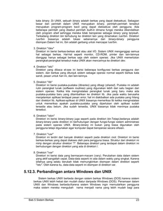 kata binary. Di UNIX, sebuah binary adalah berkas yang dapat dieksekusi. Sebagian
       besar dari perintah dalam UNIX merupakan binary, perintah-perintah tersebut
       merupakan program-program kecil yang dapat dieksekusi oleh pengguna. Ada
       beberapa perintah yang disebut perintah built-in dimana fungsi mereka dikendalikan
       oleh program shell sehingga mereka tidak beroperasi sebagai binary yang terpisah.
       Terkadang direktori bin terhubung ke direktori lain yang dinamakan /usr/bin. Direktori
       /usr/bin biasanya adalah lokasi sebenarnya dari binary-binary pengguna
       disimpan.Dalam hal ini, /bin adalah gerbang untuk mencapai /usr/bin.

     3. Direktori "/dev"
       Direktori ini berisi berkas-berkas alat atau alat I/O. Sistem UNIX menganggap semua
       hal sebagai berkas. Hal-hal seperti monitor, CD-ROM, printer dan lain-lainnya
       dianggap hanya sebagai berkas saja oleh sistem operasi. Jika UNIX memerlukan
       perangkat-perangkat tersebut maka UNIX akan mencarinya ke direktori dev.

     4. Direktori "/etc"
       Direktori yang dibaca et-see ini berisi beberapa konfigurasi berkas pengguna dan
       sistem, dan berkas yang ditunjuk sistem sebagai operasi normal seperti berkas kata
       sandi, pesan untuk hari ini, dan lain-lainnya.

     5. Direktori "/lib"
       Direktori ini berisi pustaka-pustaka (libraries) yang dibagi (shared). Pustaka ini adalah
       rutin perangkat lunak (software routines) yang digunakan lebih dari satu bagian dari
       sistem operasi. Ketika kita menginstalasi perangkat lunak yang baru maka ada
       pustaka-pustaka baru yang ditambahkan ke direktori lib. Jika pada waktu berusaha
       menjalankan aplikasi terdapat pesan error, hal ini diakibatkan ada pustaka yang hilang
       dari direktori lib. Aplikasi-aplikasi di UNIX biasanya memeriksa lib ketika menginstalasi
       untuk memeriksa apakah pustaka-pustaka yang diperlukan oleh aplikasi sudah
       tersedia atau belum. Jika sudah tersedia, UNIX biasanya tidak menimpa pustaka
       tersebut.

     6. Direktori "/sbin"
       Direktori ini berisi binary-binary juga seperti pada direktori bin.Tetapi,bedanya adalah
       binary-binary pada direktori ini berhubungan dengan fungsi-fungsi sistem administrasi
       pada sistem operasi UNIX. Binary-binary ini bukan yang biasa digunakan oleh
       pengguna tetapi digunakan agar komputer dapat beroperasi secara efisien.

     7. Direktori "/usr"
       Direktori ini terdiri dari banyak direktori seperti pada direktori root. Direktori ini berisi
       berkas-berkas yang dapat diakses oleh para pengguna biasa. Struktur dari direktori ini
       mirip dengan struktur direktori "/". Beberapa direktori yang terdapat dalam direktori ini
       berhubungan dengan direktori yang ada di direktori /.

     8. Direktori "/var"
       Direktori ini berisi data yang bermacam-macam (vary). Perubahan data dalam sistem
       yang aktif sangatlah cepat. Data-data seperti ini ada dalam waktu yang singkat. Karena
       sifatnya yang selalu berubah tidak memungkinkan disimpan dalam direktori seperti
       "/etc". Oleh karena itu, data-data seperti ini disimpan di direktori var.

5.12.3. Perbandingan antara Windows dan UNIX
         Sistem berkas UNIX berbeda dengan sistem berkas Windows (DOS) karena sistem
     berkas UNIX lebih hebat dan mudah diatur daripada Windows (DOS). Penamaan dalam
     UNIX dan Windows berbeda.Karena sistem Windows ingin memudahkan pengguna
     maka sistem mereka mengubah nama menjadi nama yang lebih mudah bagi para



  Bab 5 Sistem Berkas                                                                            23
 