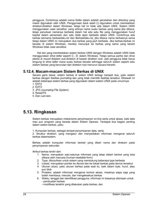 pengguna. Contohnya adalah nama folder dalam adalah perubahan dari directory yang
     masih digunakan oleh UNIX. Penggunaan back slash () digunakan untuk memisahkan
     direktori-direktori dalam Windows, tetapi hal ini tidak ada dalam UNIX. Sistem UNIX
     menggunakan case sensitive, yang artinya nama suatu berkas yang sama jika dibaca,
     tetapi penulisan namanya berbeda dalam hal ada satu file yang menggunakan huruf
     kapital dalam penamaan dan satu tidak akan berbeda dalam UNIX. Contohnya ada
     berkas bernama berkasdaku.txt dan BerkasDaku.txt, jika dibaca nama berkasnya sama
     tetapi dalam UNIX ini merupakan dua berkas yang jauh berbeda. Jika berkas-berkas ini
     berada di sistem Windows, mereka menunjuk ke berkas yang sama yang berarti
     Windows tidak case sensitive.

          Hal lain yang membedakan sistem berkas UNIX dengan Windows adalah UNIX tidak
     menggunakan drive letter seperti C:, D: dalam Windows. Tetapi semua partisi dan drive
     ekstra di mount didalam sub-direktori di bawah direktori root. Jadi pengguna tidak harus
     bingung di drive letter mana suatu berkas berada sehingga seluruh sistem seperti satu
     sistem berkas yang berurutan dari direktori root menurun secara hierarki.

5.12.4. Macam-macam Sistem Berkas di UNIX
     Secara garis besar, sistem berkas di sistem UNIX terbagi menjadi dua, yaitu sistem
     berkas dengan fasilitas journaling dan yang tidak memiliki fasilitas tersebut. Dibawah ini
     adalah beberapa sistem berkas yang digunakan dalam sistem UNIX pada umumnya:
     1. EXT2
     2. EXT3
     3. JFS (Journaling File System)
     4. ReiserFS
     5. Dan Lain-lain.




5.13. Ringkasan
     Sistem berkas merupakan mekanisme penyimpanan on-line serta untuk akses, baik data
     mau pun program yang berada dalam Sistem Operasi. Terdapat dua bagian penting
     dalam sistem berkas, yaitu:

     1. Kumpulan berkas, sebagai tempat penyimpanan data, serta
     2. Struktur direktori, yang mengatur dan menyediakan informasi mengenai seluruh
     berkas dalamsistem.

     Berkas adalah kumpulan informasi berkait yang diberi nama dan direkam pada
     penyimpanan sekunder.

     Atribut berkas terdiri dari:
          1. Nama; merupakan satu-satunya informasi yang tetap dalam bentuk yang bisa
              dibaca oleh manusia (human-readable form)
          2. Type; dibutuhkan untuk sistem yang mendukung beberapa type berbeda
          3. Lokasi; merupakan pointer ke device dan ke lokasi berkas pada device tersebut
          4. Ukuran (size); yaitu ukuran berkas pada saat itu, baik dalam byte, huruf, atau
              pun blok
          5. Proteksi; adalah informasi mengenai kontrol akses, misalnya siapa saja yang
              boleh membaca, menulis, dan mengeksekusi berkas
          6. Waktu, tanggal dan identifikasi pengguna; informasi ini biasanya disimpan untuk:
              - pembuatan berkas
              - modifikasi terakhir yang dilakukan pada berkas, dan


24                                                                         Sistem Operasi
 