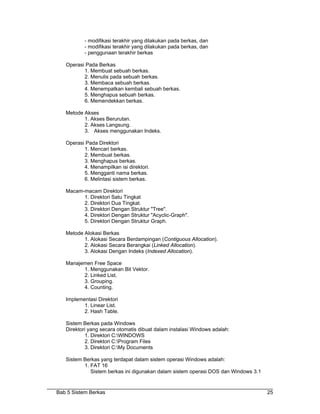 - modifikasi terakhir yang dilakukan pada berkas, dan
           - modifikasi terakhir yang dilakukan pada berkas, dan
           - penggunaan terakhir berkas

   Operasi Pada Berkas
          1. Membuat sebuah berkas.
          2. Menulis pada sebuah berkas.
          3. Membaca sebuah berkas.
          4. Menempatkan kembali sebuah berkas.
          5. Menghapus sebuah berkas.
          6. Memendekkan berkas.

   Metode Akses
          1. Akses Berurutan.
          2. Akses Langsung.
          3. Akses menggunakan Indeks.

   Operasi Pada Direktori
          1. Mencari berkas.
          2. Membuat berkas.
          3. Menghapus berkas.
          4. Menampilkan isi direktori.
          5. Mengganti nama berkas.
          6. Melintasi sistem berkas.

   Macam-macam Direktori
         1. Direktori Satu Tingkat
         2. Direktori Dua Tingkat.
         3. Direktori Dengan Struktur "Tree".
         4. Direktori Dengan Struktur "Acyclic-Graph".
         5. Direktori Dengan Struktur Graph.

   Metode Alokasi Berkas
          1. Alokasi Secara Berdampingan (Contiguous Allocation).
          2. Alokasi Secara Berangkai (Linked Allocation).
          3. Alokasi Dengan Indeks (Indexed Allocation).

   Manajemen Free Space
         1. Menggunakan Bit Vektor.
         2. Linked List.
         3. Grouping.
         4. Counting.

   Implementasi Direktori
          1. Linear List.
          2. Hash Table.

   Sistem Berkas pada Windows
   Direktori yang secara otomatis dibuat dalam instalasi Windows adalah:
           1. Direktori C:WINDOWS
           2. Direktori C:Program Files
           3. Direktori C:My Documents

   Sistem Berkas yang terdapat dalam sistem operasi Windows adalah:
          1. FAT 16
             Sistem berkas ini digunakan dalam sistem operasi DOS dan Windows 3.1


Bab 5 Sistem Berkas                                                                 25
 