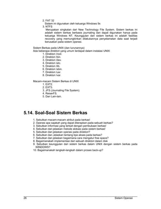 2. FAT 32
              Sistem ini digunakan oleh keluarga Windows 9x
            3. NTFS
               Merupakan singkatan dari New Technology File System. Sistem berkas ini
              adalah sistem berkas berbasis journaling dan dapat digunakan hanya pada
              keluarga Windows NT. Keunggulan dari sistem berkas ini adalah fasilitas
              recovery yang memungkinkan dilakukannya penyelamatan data saat terjadi
              kerusakan pada sistem operasi.

     Sistem Berkas pada UNIX (dan turunannya)
     Ada beberapa direktori yang umum terdapat dalam instalasi UNIX:
            1. Direktori /root.
            2. Direktori /bin.
            3. Direktori /dev.
            4. Direktori /etc.
            5. Direktori /lib.
            6. Direktori /sbin.
            7. Direktori /usr.
            8. Direktori /var.

     Macam-macam Sistem Berkas di UNIX
           1. EXT2.
           2. EXT3.
           3. JFS (Journaling File System).
           4. ReiserFS.
           5. Dan Lain-lain.




5.14. Soal-Soal Sistem Berkas
     1. Sebutkan macam-macam atribut pada berkas!
     2. Operasi apa sajakah yang dapat diterapkan pada sebuah berkas?
     3. Sebutkan informasi yang terkait dengan pembukaan berkas!
     4. Sebutkan dan jelaskan metode alokasi pada sistem berkas!
     5. Sebutkan dan jelaskan operasi pada direktori?
     6. Sebutkan dan Jelaskan tentang tipe akses pada berkas?
     7. Sebutkan dan jelaskan bagaimana cara mengatur free space?
     8. Bagaimanakah implementasi dari sebuah direktori dalam disk
     9. Sebutkan keunggulan dari sistem berkas dalam UNIX dengan sistem berkas pada
       WINDOWS?
     10. Bagaimanakah langkah-langkah dalam proses back-up?




26                                                                     Sistem Operasi
 