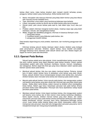 berkas diberi nama, maka berkas tersebut akan menjadi mandiri terhadap proses,
     pengguna, bahkan sistem yang membuatnya. Atribut berkas terdiri dari:

     •   Nama; merupakan satu-satunya informasi yang tetap dalam bentuk yang bisa dibaca
         oleh manusia (human-readable form)
     •   Type; dibutuhkan untuk sistem yang mendukung beberapa type berbeda
     •   Lokasi; merupakan pointer ke device dan ke lokasi berkas pada device tersebut
     •   Ukuran (size); yaitu ukuran berkas pada saat itu, baik dalam byte, huruf, atau pun
         blok
     •   Proteksi; adalah informasi mengenai kontrol akses, misalnya siapa saja yang boleh
         membaca, menulis, dan mengeksekusi berkas
     •   Waktu, tanggal dan identifikasi pengguna; informasi ini biasanya disimpan untuk:
             1. pembuatan berkas,
             2. modifikasi terakhir yang dilakukan pada berkas, dan
             3. penggunaan terakhir berkas.

     Data tersebut dapat berguna untuk proteksi, keamanan, dan monitoring penggunaan dari
     berkas.

         Informasi tentang seluruh berkas disimpan dalam struktur direktori yang terdapat
     pada penyimpanan sekunder. Direktori, seperti berkas, harus bersifat non-volatile,
     sehingga keduanya harus disimpan pada sebuah device dan baru dibawa bagian per
     bagian ke memori pada saat dibutuhkan.

5.2.3. Operasi Pada Berkas
          Sebuah berkas adalah jenis data abstrak. Untuk mendefinisikan berkas secara tepat,
     kita perlu melihat operasi yang dapat dilakukan pada berkas tersebut. Sistem operasi
     menyediakan system calls untuk membuat, membaca, menulis, mencari, menghapus,
     dan sebagainya. Berikut dapat kita lihat apa yang harus dilakukan sistem operasi pada
     keenam operasi dasar pada berkas.

     •   Membuat sebuah berkas: Ada dua cara dalam membuat berkas. Pertama, tempat
         baru di dalam sistem berkas harus di alokasikan untuk berkas yang akan dibuat.
         Kedua, sebuah direktori harus mempersiapkan tempat untuk berkas baru, kemudian
         direktori tersebut akan mencatat nama berkas dan lokasinya pada sistem berkas.

     •   Menulis pada sebuah berkas: Untuk menulis pada berkas, kita menggunakan system
         call beserta nama berkas yang akan ditulisi dan informasi apa yang akan ditulis pada
         berkas. Ketika diberi nama berkas, sistem mencari ke direktori untuk mendapatkan
         lokasi berkas. Sistem juga harus menyimpan penunjuk tulis pada berkas dimana
         penulisan berikut akan ditempatkan. Penunjuk tulis harus diperbaharui setiap terjadi
         penulisan pada berkas.

     •   Membaca sebuah berkas: Untuk dapat membaca berkas, kita menggunakan system
         call beserta nama berkas dan di blok memori mana berkas berikutnya diletakkan.
         Sama seperti menulis, direktori mencari berkas yang akan dibaca, dan sistem
         menyimpan penunjuk baca pada berkas dimana pembacaan berikutnya akan terjadi.
         Ketika pembacaan dimulai, penunjuk baca harus diperbaharui.Sehingga secara
         umum, suatu berkas ketika sedang dibaca atau ditulis, kebanyakan sistem hanya
         mempunyai satu penunjuk, baca dan tulis menggunakan penunjuk yang sama, hal ini
         menghemat tempat dan mengurangi kompleksitas sistem.




  Bab 5 Sistem Berkas                                                                      3
 