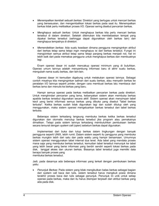 •   Menempatkan kembali sebuah berkas: Direktori yang bertugas untuk mencari berkas
        yang bersesuaian, dan mengembalikan lokasi berkas pada saat itu. Menempatkan
        berkas tidak perlu melibatkan proses I/O. Operasi sering disebut pencarian berkas.

    •   Menghapus sebuah berkas: Untuk menghapus berkas kita perlu mencari berkas
        tersebut di dalam direktori. Setelah ditemukan kita membebaskan tempat yang
        dipakai berkas tersebut (sehingga dapat digunakkan oleh berkas lain) dan
        menghapus tempatnya di direktori.

    •   Memendekkan berkas: Ada suatu keadaan dimana pengguna menginginkan atribut
        dari berkas tetap sama tetapi ingin menghapus isi dari berkas tersebut. Fungsi ini
        mengizinkan semua atribut tetap sama tetapi panjang berkas menjadi nol, hal ini
        lebih baik dari pada memaksa pengguna untuk menghapus berkas dan membuatnya
        lagi.

       Enam operasi dasar ini sudah mencakup operasi minimum yang di butuhkan.
    Operasi umum lainnya adalah menyambung informasi baru di akhir suatu berkas,
    mengubah nama suatu berkas, dan lain-lain.

        Operasi dasar ini kemudian digabung untuk melakukan operasi lainnya. Sebagai
    contoh misalnya kita menginginkan salinan dari suatu berkas, atau menyalin berkas ke
    peralatan I/O lainnya seperti printer, dengan cara membuat berkas lalu membaca dari
    berkas lama dan menulis ke berkas yang baru.

        Hampir semua operasi pada berkas melibatkan pencarian berkas pada direktori.
    Untuk menghindari pencarian yang lama, kebanyakan sistem akan membuka berkas
    apabila berkas tersebut digunakan secara aktif. Sistem operasi akan menyimpan tabel
    kecil yang berisi informasi semua berkas yang dibuka yang disebut "tabel berkas
    terbuka". Ketika berkas sudah tidak digunakan lagi dan sudah ditutup oleh yang
    menggunakan, maka sistem operasi mengeluarkan berkas tersebut dari tabel berkas
    terbuka.

        Beberapa sistem terkadang langsung membuka berkas ketika berkas tersebut
    digunakan dan otomatis menutup berkas tersebut jika program atau pemakainya
    dimatikan. Tetapi pada sistem lainnya terkadang membutuhkan pembukaan berkas
    secara tersurat dengan system call (open) sebelum berkas dapat digunakan.

         Implementasi dari buka dan tutup berkas dalam lingkungan dengan banyak
    perngguna seperti UNIX, lebih rumit. Dalam sistem seperti itu pengguna yang membuka
    berkas mungkin lebih dari satu dan pada waktu yang hampir bersamaan. Umumnya
    sistem operasi menggunakan tabel internal dua level. Ada tabel yang mendata proses
    mana saja yang membuka berkas tersebut, kemudian tabel tersebut menunjuk ke tabel
    yang lebih besar yang berisi informasi yang berdiri sendiri seperti lokasi berkas pada
    disk, tanggal akses dan ukuran berkas. Biasanya tabel tersebut juga memiliki data
    berapa banyak proses yang
    membuka berkas tersebut.

    Jadi, pada dasarnya ada beberapa informasi yang terkait dengan pembukaan berkas
    yaitu:

    •   Penunjuk Berkas: Pada sistem yang tidak mengikutkan batas berkas sebagai bagian
        dari system call baca dan tulis, sistem tersebut harus mengikuti posisi dimana
        terakhir proses baca dan tulis sebagai penunjuk. Penunjuk ini unik untuk setiap
        operasi pada berkas, maka dari itu harus disimpan terpisah dari atribut berkas yang
        ada pada disk.




4                                                                       Sistem Operasi
 