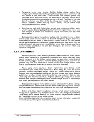 •   Penghitung berkas yang terbuka: Setelah berkas ditutup, sistem harus
         mengosongkan kembali tabel berkas yang dibuka yang digunakan oleh berkas tadi
         atau tempat di tabel akan habis. Karena mungkin ada beberapa proses yang
         membuka berkas secara bersamaan dan sistem harus menunggu sampai berkas
         tersebut ditutup sebelum mengosongkan tempatnya di tabel. Penghitung ini mencatat
         banyaknya berkas yang telah dibuka dan ditutup, dan menjadi nol ketika yang
         terakhir membaca berkas menutup berkas tersebut barulah sistem dapat
         mengosongkan tempatnya di tabel.

     •   Lokasi berkas pada disk: Kebanyakan operasi pada berkas memerlukan sistem
         untuk mengubah data yang ada pada berkas. Informasi mengenai lokasi berkas pada
         disk disimpan di memori agar menghindari banyak pembacaan pada disk untuk
         setiap operasi.

         Beberapa sistem operasi menyediakan fasilitas untuk memetakan berkas ke dalam
     memori pada sistem memori virtual. Hal tersebut mengizinkan bagian dari berkas
     ditempatkan pada suatu alamat di memori virtual. Operasi baca dan tulis pada memori
     dengan alamat tersebut dianggap sebagai operasi baca dan tulis pada berkas yang ada
     di alamat tersebut. Menutup berkas mengakibatkan semua data yang ada pada alamat
     memori tersebut dikembalikan ke disk dan dihilangkan dari memori virtual yang
     digunakan oleh proses.

5.2.4. Jenis Berkas
         Pertimbangan utama dalam perancangan sistem berkas dan seluruh sistem operasi,
     apakah sistem operasi harus mengenali dan mendukung jenis berkas. Jika suatu sistem
     operasi mengenali jenis dari berkas, maka ia dapat mengoperasikan berkas tersebut.
     Contoh apabila pengguna mencoba mencetak berkas yang merupakan kode biner dari
     program yang pasti akan menghasilkan sampah, hal ini dapat dicegah apabila sistem
     operasi sudah diberitahu bahwa berkas tersebut merupakan kode biner.

         Teknik yang umum digunakan dalam implementasi jenis berkas adalah
     menambahkan jenis berkas dalam nama berkas. Nama dibagi dua, nama dan akhiran
     (ekstensi), biasanya dipisahkan dengan karakter titik. Sistem menggunakan akhiran
     tersebut untuk mengindikasikan jenis berkas dan jenis operasi yang dapat dilakukan
     pada berkas tersebut. Sebagai contoh hanya berkas yang berakhiran .bat, .exe atau
     .com yang bisa dijalankan (eksekusi). Program aplikasi juga menggunakan akhiran
     tersebut untuk mengenal berkas yang dapat dioperasikannya. Akhiran ini dapat ditimpa
     atau diganti jika diperbolehkan oleh sistem operasi.

         Beberapa sistem operasi menyertakan dukungan terhadap akhiran, tetapi beberapa
     menyerahkan kepada aplikasi untuk mengatur akhiran berkas yang digunakan, sehingga
     jenis dari berkas dapat menjadi petunjuk aplikasi apa yang dapat mengoperasikannya.

          Sistem UNIX tidak dapat menyediakan dukungan untuk akhiran berkas karena
     menggunakan angka ajaib yang disimpan di depan berkas untuk mengenali jenis berkas.
     Tidak semua berkas memiliki angka ini, jadi sistem tidak bisa bergantung pada informasi
     ini. Tetapi UNIX memperbolehkan akhiran berkas
     tetapi hal ini tidak dipaksakan atau tergantung sistem operasi, kebanyakan hanya untuk
     membantu pengguna mengenali jenis isi dari suatu berkas.




  Bab 5 Sistem Berkas                                                                     5
 