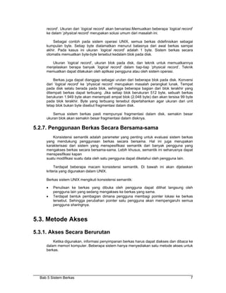 record’. Ukuran dari ’logical record’ akan bervariasi.Memuatkan beberapa ’logical record’
     ke dalam ’physical record’ merupakan solusi umum dari masalah ini.

         Sebagai contoh pada sistem operasi UNIX, semua berkas didefinisikan sebagai
     kumpulan byte. Setiap byte dialamatkan menurut batasnya dari awal berkas sampai
     akhir. Pada kasus ini ukuran ’logical record’ adalah 1 byte. Sistem berkas secara
     otomatis memuatkan byte-byte tersebut kedalam blok pada disk.

        Ukuran ’logical record’, ukuran blok pada disk, dan teknik untuk memuatkannya
     menjelaskan berapa banyak ’logical record’ dalam tiap-tiap ’physical record’. Teknik
     memuatkan dapat dilakukan oleh aplikasi pengguna atau oleh sistem operasi.

         Berkas juga dapat dianggap sebagai urutan dari beberapa blok pada disk. Konversi
     dari ’logical record’ ke ’physical record’ merupakan masalah perangkat lunak. Tempat
     pada disk selalu berada pada blok, sehingga beberapa bagian dari blok terakhir yang
     ditempati berkas dapat terbuang. Jika setiap blok berukuran 512 byte, sebuah berkas
     berukuran 1.949 byte akan menempati empat blok (2.048 byte) dan akan tersisa 99 byte
     pada blok terakhir. Byte yang terbuang tersebut dipertahankan agar ukuran dari unit
     tetap blok bukan byte disebut fragmentasi dalam disk.

         Semua sistem berkas pasti mempunyai fragmentasi dalam disk, semakin besar
     ukuran blok akan semakin besar fragmentasi dalam disknya.

5.2.7. Penggunaan Berkas Secara Bersama-sama
         Konsistensi semantik adalah parameter yang penting untuk evaluasi sistem berkas
     yang mendukung penggunaan berkas secara bersama. Hal ini juga merupakan
     karakterisasi dari sistem yang menspesifikasi semantik dari banyak pengguna yang
     mengakses berkas secara bersama-sama. Lebih khusus, semantik ini seharusnya dapat
     menspesifikasi kapan
     suatu modifikasi suatu data oleh satu pengguna dapat diketahui oleh pengguna lain.

          Terdapat beberapa macam konsistensi semantik. Di bawah ini akan dijelaskan
     kriteria yang digunakan dalam UNIX.

     Berkas sistem UNIX mengikuti konsistensi semantik:

     •   Penulisan ke berkas yang dibuka oleh pengguna dapat dilihat langsung oleh
         pengguna lain yang sedang mengakses ke berkas yang sama.
     •   Terdapat bentuk pembagian dimana pengguna membagi pointer lokasi ke berkas
         tersebut. Sehingga perubahan pointer satu pengguna akan mempengaruhi semua
         pengguna sharingnya.



5.3. Metode Akses
5.3.1. Akses Secara Berurutan
         Ketika digunakan, informasi penyimpanan berkas harus dapat diakses dan dibaca ke
     dalam memori komputer. Beberapa sistem hanya menyediakan satu metode akses untuk
     berkas.




  Bab 5 Sistem Berkas                                                                       7
 