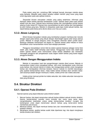 Pada sistem yang lain, contohnya IBM, terdapat banyak dukungan metode akses
       yang berbeda. Masalah pada sistem tersebut adalah memilih yang mana yang tepat
       untuk digunakan pada satu aplikasi tertentu.

           Sequential Access merupakan metode yang paling sederhana. Informasi yang
       disimpan dalam berkas diproses berdasarkan urutan. Operasi dasar pada suatu berkas
       adalah tulis dan baca. Operasi baca membaca berkas dan meningkatkan pointer berkas
       selama di jalur lokasi I/O. Operasi tulis menambahkan ke akhir berkas dan meningkatkan
       ke akhir berkas yang baru. Metode ini didasarkan pada tape model sebuah berkas, dan
       dapat bekerja pada kedua jenis device akses (urut mau pun acak).

5.3.2. Akses Langsung
           Direct Access merupakan metode yang membiarkan program membaca dan menulis
       dengan cepat pada berkas yang dibuat dengan fixed-length logical order tanpa adanya
       urutan. Metode ini sangat berguna untuk mengakses informasi dalam jumlah besar.
       Biasanya database memerlukan hal seperti ini. Operasi berkas pada metode ini harus
       dimodifikasi untuk menambahkan nomor blok sebagai parameter.

            Pengguna menyediakan nomor blok ke sistem operasi biasanya sebagai nomor blok
       relatif, yaitu indeks relatif terhadap awal berkas. Penggunaan nomor blok relatif bagi
       sistem operasi adalah untuk memutuskan lokasi berkas diletakkan dan membantu
       mencegah pengguna dari pengaksesan suatu bagian sistem berkas yang bukan bagian
       pengguna tersebut.

5.3.3. Akses Dengan Menggunakan Indeks
           Metode ini merupakan hasil dari pengembangan metode direct access. Metode ini
       memasukkan indeks untuk mengakses berkas. Jadi untuk mendapatkan suatu informasi
       suatu berkas, kita mencari dahulu di indeks, lalu menggunakan pointer untuk mengakses
       berkas dan mendapatkan informasi tersebut. Namun metode ini memiliki kekurangan,
       yaitu apabila berkas-berkas besar, maka indeks berkas tersebut akan semakin besar.
       Jadi solusinya adalah dengan membuat 2 indeks, indeks primer dan indeks sekunder.

           Indeks primer memuat pointer ke indeks sekunder, lalu indeks sekunder menunjuk ke
       data yang dimaksud.



5.4. Struktur Direktori
5.4.1. Operasi Pada Direktori
    Operasi-operasi yang dapat dilakukan pada direktori adalah:

    1. Mencari berkas, kita dapat menemukan sebuah berkas didalam sebuah struktur direktori.
       Karena berkas-berkas memiliki nama simbolik dan nama yang sama dapat
       mengindikasikan keterkaitan antara setiap berkas-berkas tersebut, mungkin kita
       berkeinginan untuk dapat menemukan seluruh berkas yang nama-nama berkas
       membentuk pola khusus.
    2. Membuat berkas, kita dapat membuat berkas baru dan menambahkan berkas tersebut
       kedalam direktori.
    3. Menghapus berkas, apabila berkas sudah tidak diperlukan lagi, kita dapat menghapus
       berkas tersebut dari direktori.



8                                                                         Sistem Operasi
 