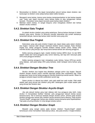 4. Menampilkan isi direktori, kita dapat menampilkan seluruh berkas dalam direktori, dan
     kandungan isi direktori untuk setiap berkas dalam daftar tersebut.

  5. Mengganti nama berkas, karena nama berkas merepresentasikan isi dari berkas kepada
     user, maka user dapat merubah nama berkas ketika isi atau penggunaan berkas
     berubah. Perubahan nama dapat merubah posisi berkas dalam direktori.
  6. Melintasi sistem berkas, ini sangat berguna untuk mengakses direktori dan berkas
     didalam struktur direktori.

5.4.2. Direktori Satu Tingkat
         Ini adalah struktur direktori yang paling sederhana. Semua berkas disimpan di dalam
     direktori yang sama. Struktur ini tentunya memiliki kelemahan jika jumlah berkasnya
     bertambah banyak, karena tiap berkas mesti memiliki nama yang unik.

5.4.3. Direktori Dua Tingkat
         Kelemahan yang ada pada direktori tingkat satu dapat diatas pada sistem direktori
     dua tingkat. Caranya ialah dengan membuat direktori secara terpisah. Pada direktori
     tingkat dua, setiap pengguna memiliki direktori berkas sendiri (UFD). Setiap UFD
     memiliki struktur yang serupa, tapi hanya berisi berkas-berkas dari seorang pengguna.

         Ketika seorang pengguna login, master direktori berkas (MFD) dicari. Isi dari MFD
     adalah indeks dari nama pengguna atau nomor rekening, dan tiap entri menunjuk pada
     UFD untuk pengguna tersebut.

        Ketika seorang pengguna ingin mengakses suatu berkas, hanya UFD-nya sendiri
     yang diakses. Jadi pada setiap UFD yang berbeda, boleh terdapat nama berkas yang
     sama.

5.4.4. Direktori Dengan Struktur Tree
         Struktur direktori dua tingkat bisa dikatakan sebagai pohon dua tingkat. Sebuah
     direktori dengan struktur pohon memiliki sejumlah berkas atau subdirektori lagi. Pada
     penggunaan yang normal setiap pengguna memiliki direktorinya sendiri-sendiri. Selain itu
     pengguna tersebut dapat memiliki subdirektori sendiri lagi.

         Dalam struktur ini dikenal dua istilah, yaitu path relatif dan path mutlak. Path relatif
     adalah path yang dimulai dari direktori yang aktif. Sedangkan path mutlak adalah path
     yang dimulai dari direktori akar.

5.4.5. Direktori Dengan Struktur Acyclic-Graph
         Jika ada sebuah berkas yang ingin diakses oleh dua pengguna atau lebih, maka
     struktur ini menyediakan fasilitas "sharing", yaitu penggunaan sebuah berkas secara
     bersama-sama. Hal ini tentunya berbeda dengan struktur pohon, dimana pada struktur
     tersebut penggunaan berkas atau direktori secara bersama-sama dilarang. Pada struktur
     "Acyclic-Graph", penggunaan berkas atau direktori secara bersama-sama diperbolehkan.
     Tapi pada umumnya struktur ini mirip dengan struktur pohon.

5.4.6. Direktori Dengan Struktur Graph
        Masalah yang sangat utama pada struktur direktori "Acyclic-Graph" adalah
     kemampuan untuk memastikan tidak-adanya siklus. Jika pada struktur 2 tingkat direktori,


  Bab 5 Sistem Berkas                                                                          9
 