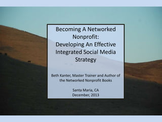 Becoming A Networked
Nonprofit:
Developing An Effective
Integrated Social Media
Strategy
Beth Kanter, Master Trainer and Author of
the Networked Nonprofit Books
Santa Maria, CA
December, 2013

 