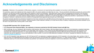 31
Acknowledgements and Disclaimers
© Copyright IBM Corporation 2014. All rights reserved.
 U.S. Government Users Restricted Rights - Use, duplication or disclosure restricted by GSA ADP Schedule Contract with IBM Corp.
 IBM, the IBM logo, ibm.com, WebSphere, IBM Connections, IBM Sametime, IBM Content Analytics, IBM Social Media Analytics, SPSS, and i2 are trademarks or registered trademarks
of International Business Machines Corporation in the United States, other countries, or both. If these and other IBM trademarked terms are marked on their first occurrence in this
information with a trademark symbol (® or ™), these symbols indicate U.S. registered or common law trademarks owned by IBM at the time this information was published. Such
trademarks may also be registered or common law trademarks in other countries. A current list of IBM trademarks is available on the Web at “Copyright and trademark information” at
www.ibm.com/legal/copytrade.shtml
 GTS, the GTS Corporation Logo, gtsknows.com, DIP, DIP Suite and SIFT are trademarks or registered trademarks of GTS Corporation in the United States, other countries, or both. If
these and other GTS trademarked terms are marked on their first occurrence in this information with a trademark symbol (® or ™), these symbols indicate U.S. registered or common law
trademarks owned by GTS at the time this information was published. Such trademarks may also be registered or common law trademarks in other countries.
Availability. References in this presentation to IBM products, programs, or services do not imply that they will be available in all countries in which IBM operates.
The workshops, sessions and materials have been prepared by IBM or the session speakers and reflect their own views. They are provided for informational purposes only, and are neither
intended to, nor shall have the effect of being, legal or other guidance or advice to any participant. While efforts were made to verify the completeness and accuracy of the information
contained in this presentation, it is provided AS-IS without warranty of any kind, express or implied. IBM shall not be responsible for any damages arising out of the use of, or otherwise
related to, this presentation or any other materials. Nothing contained in this presentation is intended to, nor shall have the effect of, creating any warranties or representations from IBM or
its suppliers or licensors, or altering the terms and conditions of the applicable license agreement governing the use of IBM software.
All customer examples described are presented as illustrations of how those customers have used IBM products and the results they may have achieved. Actual environmental costs and
performance characteristics may vary by customer. Nothing contained in these materials is intended to, nor shall have the effect of, stating or implying that any activities undertaken by you
will result in any specific sales, revenue growth or other results.
 