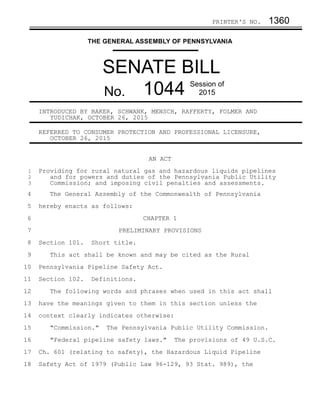 PRINTER'S NO. 1360
THE GENERAL ASSEMBLY OF PENNSYLVANIA
SENATE BILL
No. 1044 Session of
2015
INTRODUCED BY BAKER, SCHWANK, MENSCH, RAFFERTY, FOLMER AND
YUDICHAK, OCTOBER 26, 2015
REFERRED TO CONSUMER PROTECTION AND PROFESSIONAL LICENSURE,
OCTOBER 26, 2015
AN ACT
Providing for rural natural gas and hazardous liquids pipelines
and for powers and duties of the Pennsylvania Public Utility
Commission; and imposing civil penalties and assessments.
The General Assembly of the Commonwealth of Pennsylvania
hereby enacts as follows:
CHAPTER 1
PRELIMINARY PROVISIONS
Section 101. Short title.
This act shall be known and may be cited as the Rural
Pennsylvania Pipeline Safety Act.
Section 102. Definitions.
The following words and phrases when used in this act shall
have the meanings given to them in this section unless the
context clearly indicates otherwise:
"Commission." The Pennsylvania Public Utility Commission.
"Federal pipeline safety laws." The provisions of 49 U.S.C.
Ch. 601 (relating to safety), the Hazardous Liquid Pipeline
Safety Act of 1979 (Public Law 96-129, 93 Stat. 989), the
1
2
3
4
5
6
7
8
9
10
11
12
13
14
15
16
17
18
 