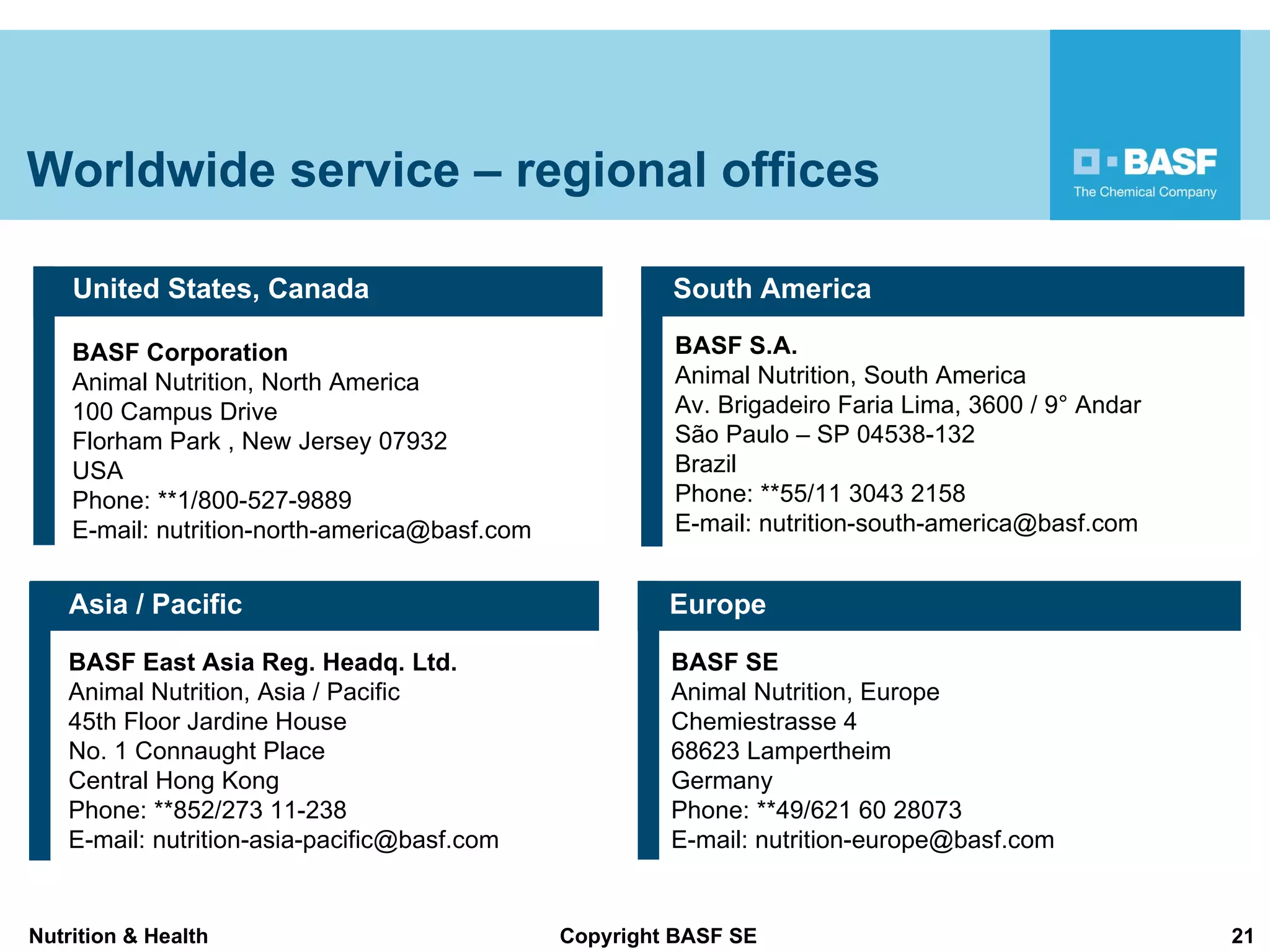 Worldwide service – regional offices BASF Corporation Animal Nutrition, North America 100 Campus Drive  Florham Park , New Jersey 07932  USA Phone: **1/800-527-9889 E-mail: nutrition-north-america@basf.com United States, Canada BASF East Asia Reg. Headq. Ltd.   Animal Nutrition, Asia / Pacific  45th Floor Jardine House  No. 1 Connaught Place  Central Hong Kong  Phone: **852/273 11-238 E-mail: nutrition-asia-pacific@basf.com Asia / Pacific BASF S.A.  Animal Nutrition, South America Av. Brigadeiro Faria Lima, 3600 / 9° Andar São Paulo – SP 04538-132 Brazil Phone: **55/11 3043 2158 E-mail: nutrition-south-america@basf.com South America BASF SE Animal Nutrition, Europe Chemiestrasse 4 68623 Lampertheim  Germany  Phone: **49/621 60 28073 E-mail: nutrition-europe@basf.com Europe 