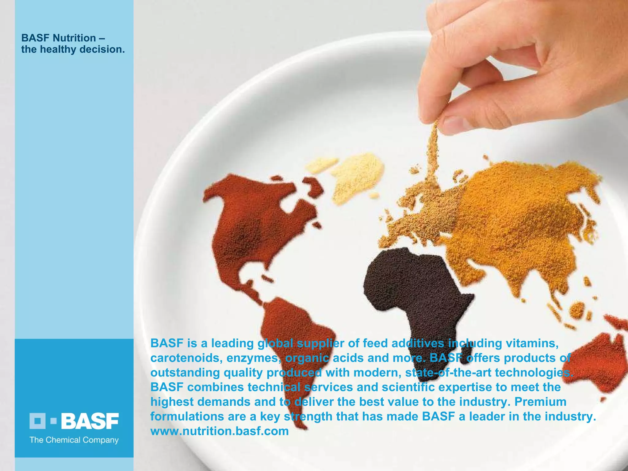 BASF is a leading global supplier of feed additives including vitamins, carotenoids, enzymes, organic acids and more. BASF offers products of outstanding quality produced with modern, state-of-the-art technologies. BASF combines technical services and scientific expertise to meet the highest demands and to deliver the best value to the industry. Premium formulations are a key strength that has made BASF a leader in the industry. www.nutrition.basf.com 