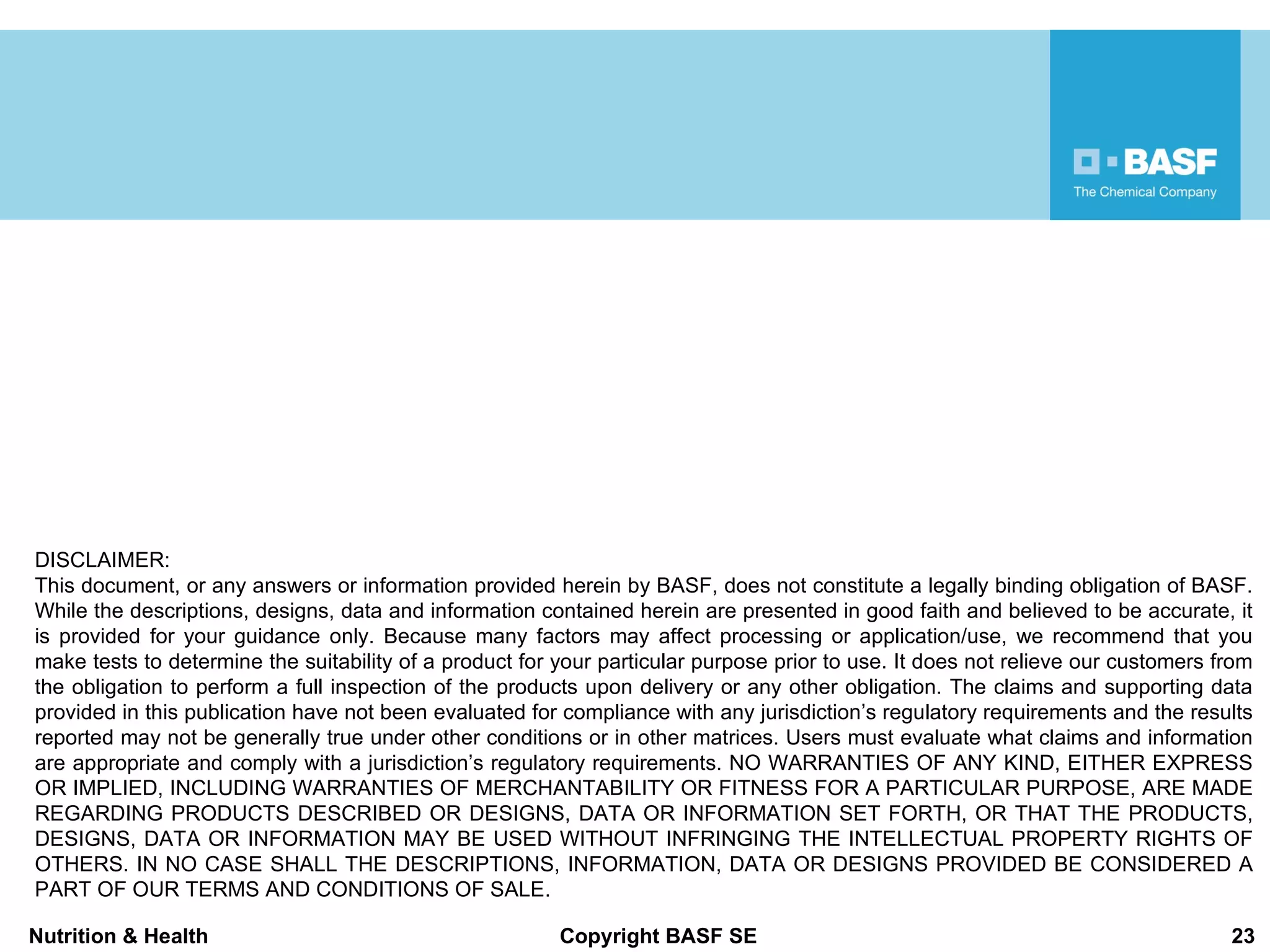 DISCLAIMER: This document, or any answers or information provided herein by BASF, does not constitute a legally binding obligation of BASF. While the descriptions, designs, data and information contained herein are presented in good faith and believed to be accurate, it is provided for your guidance only. Because many factors may affect processing or application/use, we recommend that you make tests to determine the suitability of a product for your particular purpose prior to use. It does not relieve our customers from the obligation to perform a full inspection of the products upon delivery or any other obligation. The claims and supporting data provided in this publication have not been evaluated for compliance with any jurisdiction ’s regulatory requirements and the results reported may not be generally true under other conditions or in other matrices. Users must evaluate what claims and information are appropriate and comply with a jurisdiction’s regulatory requirements. NO WARRANTIES OF ANY KIND, EITHER EXPRESS OR IMPLIED, INCLUDING WARRANTIES OF MERCHANTABILITY OR FITNESS FOR A PARTICULAR PURPOSE, ARE MADE REGARDING PRODUCTS DESCRIBED OR DESIGNS, DATA OR INFORMATION SET FORTH, OR THAT THE PRODUCTS, DESIGNS, DATA OR INFORMATION MAY BE USED WITHOUT INFRINGING THE INTELLECTUAL PROPERTY RIGHTS OF OTHERS. IN NO CASE SHALL THE DESCRIPTIONS, INFORMATION, DATA OR DESIGNS PROVIDED BE CONSIDERED A PART OF OUR TERMS AND CONDITIONS OF SALE. 