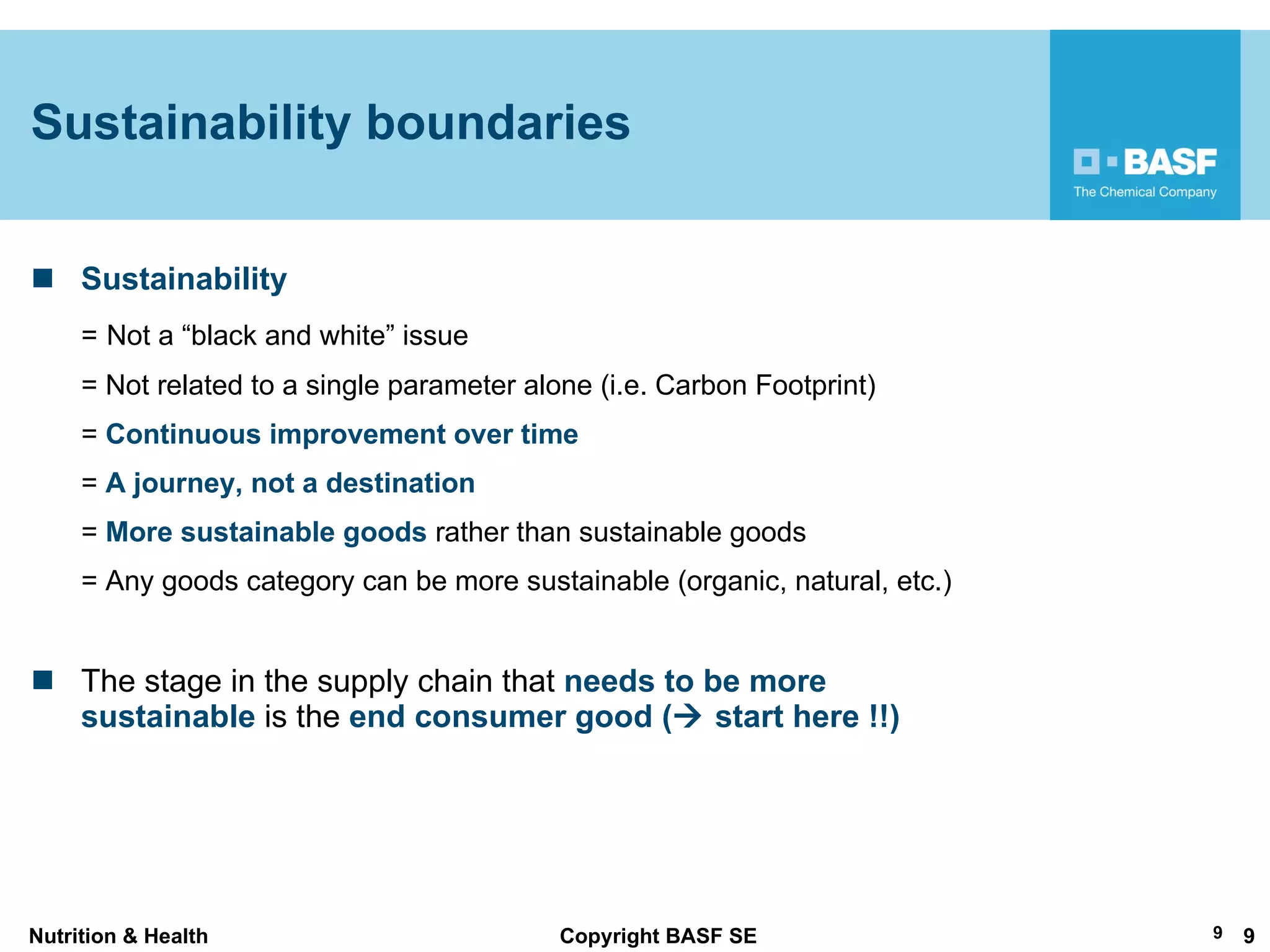 Sustainability =   Not a  “black and white” issue = Not related to a single parameter alone (i.e. Carbon Footprint) =  Continuous improvement over time  =  A journey, not a destination  =  More sustainable goods  rather than sustainable goods = Any goods category can be more sustainable (organic, natural, etc.) The stage in the supply chain that  needs to be more sustainable  is the  end consumer good (   start here !!) Sustainability boundaries 