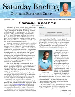 ®
A MESSAGE FROM RICHARD R. KELLEY TO OUR OUTRIGGER ‘OHANA

November 2, 2013

Obamacare – What a Mess!
By Dr. Richard Kelley

	 Members of our ‘ohana who live in the United States
are watching another example of “political kabuki” – the
“Shibai” I wrote about two weeks ago – as our politicians
and talking heads are sparring around the clock in the
media and on the Internet while the implementation
of the so-called “Obamacare” legislation crashes onto
the stage. Once again, it is important to watch what is
going on in the background to understand what is really
happening not only to your pocketbook but also to one of
the world’s greatest health care systems.
	 Some may argue with my admiration of U.S. medicine,
but I was part of the U.S. health care system for close to
20 years, studying and working in Boston, San Francisco
and Honolulu. I was involved with the care of people from
all walks of life and from many countries. I was particularly
impressed that leaders in business, science, education
and government from all over the world – even royalty
– routinely come to our country for treatment when
disease or other impairments put their health in danger.
Our physicians, hospitals, researchers, pharmaceutical
companies and medical equipment manufacturers
must have been doing something better than their
counterparts in other countries.
	 Now, just 40 years later, I watch in dismay as our
country turns essentially the same fine system over to our
federal government to run under the vast and complex
rules and regulations of the Patient Protection and
Affordable Care Act (ACA), signed into law by President
Obama on March 23, 2010.
	 The American public got its first good look at ACA
on October 1, when eligible citizens and residents were
urged to begin shopping for and enrolling in a variety
of health care plans available through government-run
“exchanges” in each state. It has been a disaster!
	 Telephone lines to the exchanges were jammed and
estimated wait times were given not in minutes, but hours.
The ACA website, www.healthcare.gov, crashed and was
unavailable most of the month. The image above right
shows what I found when I tried to access that website.
	 At the same time, private insurance companies are
canceling the health care insurance of millions of citizens,

because, even though President Obama repeatedly
promised that people could keep their existing insurance
coverage if they liked it, in reality, the ACA’s thousands
of pages of rules, regulations and penalties made that
impossible. As a result, millions of citizens might be
without health care insurance just 60 days from now.
---------------------	
Fellow physician and
writer Dr. Ben Carson says,
“Rather than complain about
Obamacare, it might be useful
to discuss some enhancements or
future alterations that can make
it work effectively or provide an
alternative if it fails. The first
question is what do you need for
good health care in America?”2
	
Again, I am old enough
to have known health care in a
different era. The father of my
late wife, Jane, was a general
Dr. Ben Carson
practitioner in the Northern
California town of Santa Rosa. Dr. Lee Zieber had a direct,
one-to-one relationship with his patients, many of whom
were Sonoma County farmers. He made house calls and
was often paid with a chicken or a bag of plums from
a farmer’s orchard. There was no middleman standing
between patient and physician.
	 Dr. Carson feels that a good, direct relationship between
patient and physician is the first thing you need for good
health care in America. I agree. I have seen it work!
Obamacare ... >> 2
Saturday Briefing
Page 1

 