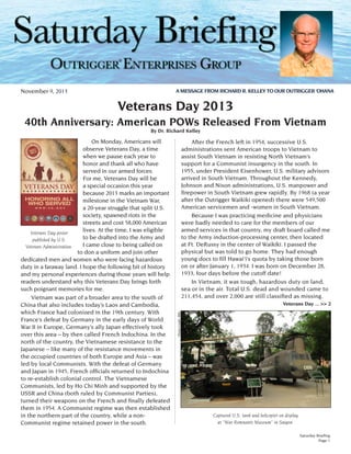 ®
A MESSAGE FROM RICHARD R. KELLEY TO OUR OUTRIGGER ‘OHANA

November 9, 2013

Veterans Day 2013
40th Anniversary: American POWs Released From Vietnam
By Dr. Richard Kelley

	 After the French left in 1954, successive U.S.
administrations sent American troops to Vietnam to
assist South Vietnam in resisting North Vietnam’s
support for a Communist insurgency in the south. In
1955, under President Eisenhower, U.S. military advisors
arrived in South Vietnam. Throughout the Kennedy,
Johnson and Nixon administrations, U.S. manpower and
firepower in South Vietnam grew rapidly. By 1968 (a year
after the Outrigger Waikiki opened) there were 549,500
American servicemen and -women in South Vietnam.
	 Because I was practicing medicine and physicians
were badly needed to care for the members of our
armed services in that country, my draft board called me
to the Army induction-processing center, then located
at Ft. DeRussy in the center of Waikīkī. I passed the
physical but was told to go home. They had enough
young docs to fill Hawai‘i’s quota by taking those born
on or after January 1, 1934. I was born on December 28,
1933, four days before the cutoff date!
	 In Vietnam, it was tough, hazardous duty on land,
sea or in the air. Total U.S. dead and wounded came to
211,454, and over 2,000 are still classified as missing.
Veterans Day ... >> 2
Photo Credit: RRK

On Monday, Americans will
observe Veterans Day, a time
when we pause each year to
honor and thank all who have
served in our armed forces.
For me, Veterans Day will be
a special occasion this year
because 2013 marks an important
milestone in the Vietnam War,
a 20-year struggle that split U.S.
society, spawned riots in the
streets and cost 58,000 American
lives. At the time, I was eligible
Veterans Day poster
to be drafted into the Army and
published by U.S.
I came close to being called on
Veterans Administration.
to don a uniform and join other
dedicated men and women who were facing hazardous
duty in a faraway land. I hope the following bit of history
and my personal experiences during those years will help
readers understand why this Veterans Day brings forth
such poignant memories for me.
	 Vietnam was part of a broader area to the south of
China that also includes today’s Laos and Cambodia,
which France had colonized in the 19th century. With
France’s defeat by Germany in the early days of World
War II in Europe, Germany’s ally Japan effectively took
over this area – by then called French Indochina. In the
north of the country, the Vietnamese resistance to the
Japanese – like many of the resistance movements in
the occupied countries of both Europe and Asia – was
led by local Communists. With the defeat of Germany
and Japan in 1945, French officials returned to Indochina
to re-establish colonial control. The Vietnamese
Communists, led by Ho Chi Minh and supported by the
USSR and China (both ruled by Communist Parties),
turned their weapons on the French and finally defeated
them in 1954. A Communist regime was then established
in the northern part of the country, while a nonCommunist regime retained power in the south.

Captured U.S. tank and helicopter on display
at “War Remnants Museum” in Saigon.
Saturday Briefing
Page 1

 