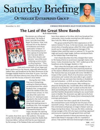 ®
A MESSAGE FROM RICHARD R. KELLEY TO OUR OUTRIGGER ‘OHANA

November 16, 2013

The Last of the Great Show Bands
By Dr. Richard Kelley

The presses are rolling and
a book titled “The Society of
Seven: Last of the Great Show
Bands” by Frances “Fran” Kirk
will soon be on the shelves
of bookstores and shops,
particularly in Hawai‘i. It
tells a fascinating story of
how a group of young men
from Asia were able to
follow their dreams and
become “one of the most
enduring success stories
in show business.”1 They
played in the show rooms,
clubs and concert halls of Las Vegas and
Reno, performed on the famous, nationally televised Ed
Sullivan Show, and headlined at the Main Showroom of the
Outrigger Waikiki Hotel for more than 30 years. Fran Kirk
was there with them almost every step of the way, and no
one can tell The Society of Seven’s story better.
	
During the mid-1960s,
Fran was in Hong Kong
working for Diamond Music,
an entertainment firm, which
booked a hot, young group
called The Fabulous Echoes into
several Asian venues. In 1964,
just about the same time
that two U.S. destroyers were
attacked in the Gulf of Tonkin
near North Vietnam, and
things were getting tense in
Southeast Asia, Fran managed
to get the group a gig at the
Thunderbird Hotel in Las
Fran Kirk
Vegas, Nevada! On opening
night, Ed Sullivan, the famous
TV variety show host, was in the audience. Two years
earlier, the Ed Sullivan Show had provided the Beatles their
American debut. Sullivan told Fran he was impressed
by the energy of The Fabulous Echoes and would like to

have them appear on his show, which was broadcast live,
nationwide, every Sunday evening from CBS studios in
New York City. What an opportunity!
	 The group worked hard for their appearance on the
nation’s hottest TV show. At the last minute, near disaster
struck when a Canadian group called The Echoes said they
would sue for copyright infringement damages if The
Fabulous Echoes used that name on national TV. To save the
night and avoid a legal tangle, Sullivan introduced them
as The Fabulous Boys From Hong Kong.
	 Fran’s book describes how they changed their name
to The Society of Seven to avoid more copyright claims in the
future. It also chronicles how the “SOS” ended up as the
headliners at the Outrigger Waikiki in 1969.
	 That’s when the book gets really nostalgic for me. I
was still spending most of my time practicing medicine
at The Queen’s Medical Center near downtown Honolulu.
The Vietnam War was at its peak with some 540,000 U.S.
troops in that country. Much of our business came from
servicemen and -women who were able to get a week’s
break from the war and meet their families in Waikīkī for
rest and relaxation – or R&R, as it was called back then.
	 It was a busy time for everyone. After working as a
physician during the day, I would take off my white lab coat
and put on my hotelier’s “hat” to check on how the front
desk was handling the calls and walk-ins from servicemen
and their families desperately looking for any vacant hotel
room in Waikīkī. The showroom was right next to the front
desk and I often heard The Society of Seven rehearsing for that
evening’s performance.
	 In her book, Fran does a great job of chronicling
the entertainment scene during the last 40 years of the
twentieth century. There are great memories of the many
fine entertainers and groups on stage in Hawai‘i and Las
Vegas during those times. Fran was the silent, enduring,
strong manager of the SOS who kept everything organized
and everyone inspired, through good times and bad.
	 To generate business in those pre-Internet days, we
had to take Hawai‘i’s message to the U.S. mainland in
person. Fran and the SOS were kind enough to help us do
SOS ... >> 2
Saturday Briefing
Page 1

 
