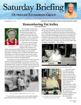 ®
A MESSAGE FROM RICHARD R. KELLEY TO OUR OUTRIGGER ‘OHANA

November 23, 2013

Remembering Pat Kelley
By Dr. Richard Kelley

Our Outrigger ‘ohana lost a
beautiful family member with
the peaceful passing of my
youngest sister, Patricia “Pat”
Kelley, late Sunday afternoon,
November 17, 2013, in Honolulu
with many family members at
her side. She was 76 years old.
Pat was two years younger
than her sister Jean and four
years younger than I. As often
Pat Kelley, 2012
happens, the youngest in a
family with several children becomes more outspoken
and active than their older siblings. Pat certainly fit
that pattern. During my life, I watched with interest and
admiration as my baby sister grew from a feisty, quick,
vocal child into a woman of steely courage and strength,
common-sense smarts and independence.
	 We all grew up in the hotel business in the early days
of post-World War II Waikīkī. Pat was just 10 years old
when Roy and Estelle Kelley opened the five-story, walkup Islander Hotel, located on Seaside Avenue, about one
block mauka (towards the mountains) of the deluxe Royal
Hawaiian Hotel, completed some 20 years earlier.

saying, “Working in the hotels was a family tradition.
We’ve done everything. All of us have cleaned rooms,
scrubbed toilets, worked the front desk and handed out
keys. When Roy acquired the land where some years later
he would build the Outrigger Reef Hotel, he installed an
old-fashioned soda fountain at the beachside end of the
property, under the hau trees. We kids all became ‘soda
jerks.’ Other times, I worked in the reservations office with
my Mama, doing filing … lots of filing.”

Pat at her “card table” tour desk in the Reef Hotel Lobby

Jean, Pat and Rich • California War Years 1942 - 1944

	 It was a family enterprise and we all worked together.
I have heard Pat describing those early years to others

Pat and daughter Estelle at Pat Kelley Tours
Desk, Reef Hotel Lobby, late 1960s

	
Pat’s grit, talent
and determination
were key attributes
of her success in the
business world as well
as her survival against
almost overwhelming
odds when facing
major health
challenges later in life.
She never approached
a project or an activity
half-heartedly. Quite
the contrary, she
usually attacked it with
full-bore, pedal-tothe-metal spirit.
Pat Kelley ... >> 2
Saturday Briefing
Page 1

 