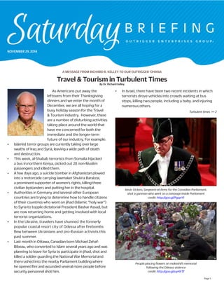 Page 1 
NOVEMBER 29, 2014 
A MESSAGE FROM RICHARD R. KELLEY TO OUR OUTRIGGER ‘OHANA 
Turbulent times >> 2 
Travel & Tourism in Turbulent Times 
By Dr. Richard Kelley 
As Americans put away the leftovers from their Thanksgiving dinners and we enter the month of December, we are all hoping for a busy holiday season for the Travel & Tourism industry. However, there are a number of disturbing activities taking place around the world that have me concerned for both the immediate and the longer-term future of our industry. For example: 
• Islamist terror groups are currently taking over large swaths of Iraq and Syria, leaving a wide path of death and destruction. 
• This week, al-Shabab terrorists from Somalia hijacked a bus in northern Kenya, picked out 28 non-Muslim passengers and killed them. 
• A few days ago, a suicide bomber in Afghanistan plowed into a motorcade carrying lawmaker Shukria Barakzai, a prominent supporter of women’s rights, killing three civilian bystanders and putting her in the hospital. 
• Authorities in Germany and several other European countries are trying to determine how to handle citizens of their countries who went on jihad (Islamic “holy war”) to Syria to topple dictatorial President Bashar Assad, but are now returning home and getting involved with local terrorist organizations. 
• In the Ukraine, travelers have shunned the formerly popular coastal resort city of Odessa after firebombs flew between Ukrainians and pro-Russian activists this past summer. 
• Last month in Ottawa, Canadian-born Michael Zehaf- Bibeau, who converted to Islam several years ago and was planning to leave for Syria to participate in jihad, shot and killed a soldier guarding the National War Memorial and then rushed into the nearby Parliament building where he opened fire and wounded several more people before security personnel shot him. 
• In Israel, there have been two recent incidents in which terrorists drove vehicles into crowds waiting at bus stops, killing two people, including a baby, and injuring numerous others. 
Kevin Vickers, Sergeant-at-Arms for the Canadian Parliament, 
shot a gunman who went on a rampage inside Parliament 
credit: http://goo.gl/PgqxY1 
People placing flowers on makeshift memorial 
following the Odessa violence 
credit: http://goo.gl/uyHXTf  