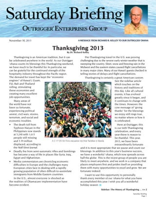 ®
November 30, 2013

A MESSAGE FROM RICHARD R. KELLEY TO OUR OUTRIGGER ‘OHANA

Thanksgiving 2013
By Dr. Richard Kelley

	 Thanksgiving is an American tradition, but it can
	 Pre-Thanksgiving travel in the U.S. was proving
be celebrated anywhere in the world. As our Outrigger
challenging due to the severe early-winter weather that is
‘ohana counts its blessings this Thanksgiving weekend,
sweeping the country. Sleet, snow and freezing rain in the
we have much to be thankful for. In particular, we
Midwest and the eastern states caused flight cancellations
can be grateful for the continued strength of the
in many major cities. Many of our Hawai‘i guests checked in
hospitality industry throughout the Pacific region.
telling stories of delays and flight cancellations.  
The demand for travel has kept the “economic
	 Thanksgiving is certainly a great American custom.
engines” of Hawai‘i, Guam,
See the sidebar article
Fiji, Bali and Thailand
which touches on the
rolling, stimulating
history and traditions of
these economies and
this day. Like all cultural
creating many excellent
events, it has evolved
job opportunities.
greatly since it began, and
	 Many areas of
it continues to change with
the world have not
the times. However, the
been so fortunate,
core message of “giving
experiencing political
thanks” for the blessings
unrest, civil wars, storms,
we enjoy still rings true,
terrorism, and social and
no matter where or how it
economic troubles.
is celebrated.
•	 The death toll from
	 Here at Outrigger, this
Typhoon Haiyan in the
is our 66th Thanksgiving
Philippines now stands
celebration, and every
at 5,240 with 1,613
year there is reason to
people still missing
be thankful. This year,
A C-17 US Air Force evacuation trip from Tacloban to Manila
and 3.39 million
2013, we have been
displaced, according to
extraordinarily fortunate
the Wall Street Journal.
and it is most appropriate that we pause and count our
blessings. In addition to this year’s business success,
•	 Deadly fire from semi-automatic rifles and bombings
we have a wonderful ‘ohana, which now spreads across
has become a way of life in places like Syria, Iraq,
Egypt and Afghanistan.
half the globe. This is the nicest group of people you are
likely to meet anywhere, and we work in a company that
•	 Media commentators are chronicling economic
places employees first and prides itself on providing
difficulties in Europe and the challenges many
them with many opportunities to excel and grow. We are
European cities face in dealing with a rapidly
fortunate indeed.
growing population of often difficult-to-assimilate
immigrants from Middle Eastern countries.
	 I want to use this opportunity to personally
	 In the U.S., almost everyone is shocked as
thank every member of our ‘ohana for what you have
the realities of Obamacare implementation have
accomplished this year. I wish you all a wonderful
become evident.
holiday season.
Sidebar: The History of Thanksgiving ... >> 2
Saturday Briefing
Page 1

 